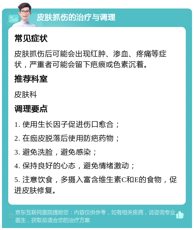 皮肤抓伤的治疗与调理 常见症状 皮肤抓伤后可能会出现红肿、渗血、疼痛等症状，严重者可能会留下疤痕或色素沉着。 推荐科室 皮肤科 调理要点 1. 使用生长因子促进伤口愈合； 2. 在痂皮脱落后使用防疤药物； 3. 避免洗脸，避免感染； 4. 保持良好的心态，避免情绪激动； 5. 注意饮食，多摄入富含维生素C和E的食物，促进皮肤修复。