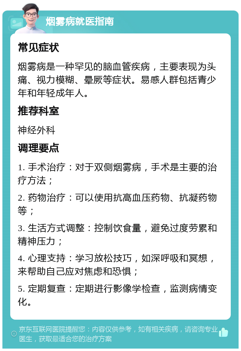 烟雾病就医指南 常见症状 烟雾病是一种罕见的脑血管疾病，主要表现为头痛、视力模糊、晕厥等症状。易感人群包括青少年和年轻成年人。 推荐科室 神经外科 调理要点 1. 手术治疗：对于双侧烟雾病，手术是主要的治疗方法； 2. 药物治疗：可以使用抗高血压药物、抗凝药物等； 3. 生活方式调整：控制饮食量，避免过度劳累和精神压力； 4. 心理支持：学习放松技巧，如深呼吸和冥想，来帮助自己应对焦虑和恐惧； 5. 定期复查：定期进行影像学检查，监测病情变化。