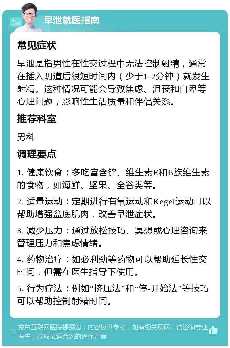 早泄就医指南 常见症状 早泄是指男性在性交过程中无法控制射精，通常在插入阴道后很短时间内（少于1-2分钟）就发生射精。这种情况可能会导致焦虑、沮丧和自卑等心理问题，影响性生活质量和伴侣关系。 推荐科室 男科 调理要点 1. 健康饮食：多吃富含锌、维生素E和B族维生素的食物，如海鲜、坚果、全谷类等。 2. 适量运动：定期进行有氧运动和Kegel运动可以帮助增强盆底肌肉，改善早泄症状。 3. 减少压力：通过放松技巧、冥想或心理咨询来管理压力和焦虑情绪。 4. 药物治疗：如必利劲等药物可以帮助延长性交时间，但需在医生指导下使用。 5. 行为疗法：例如“挤压法”和“停-开始法”等技巧可以帮助控制射精时间。