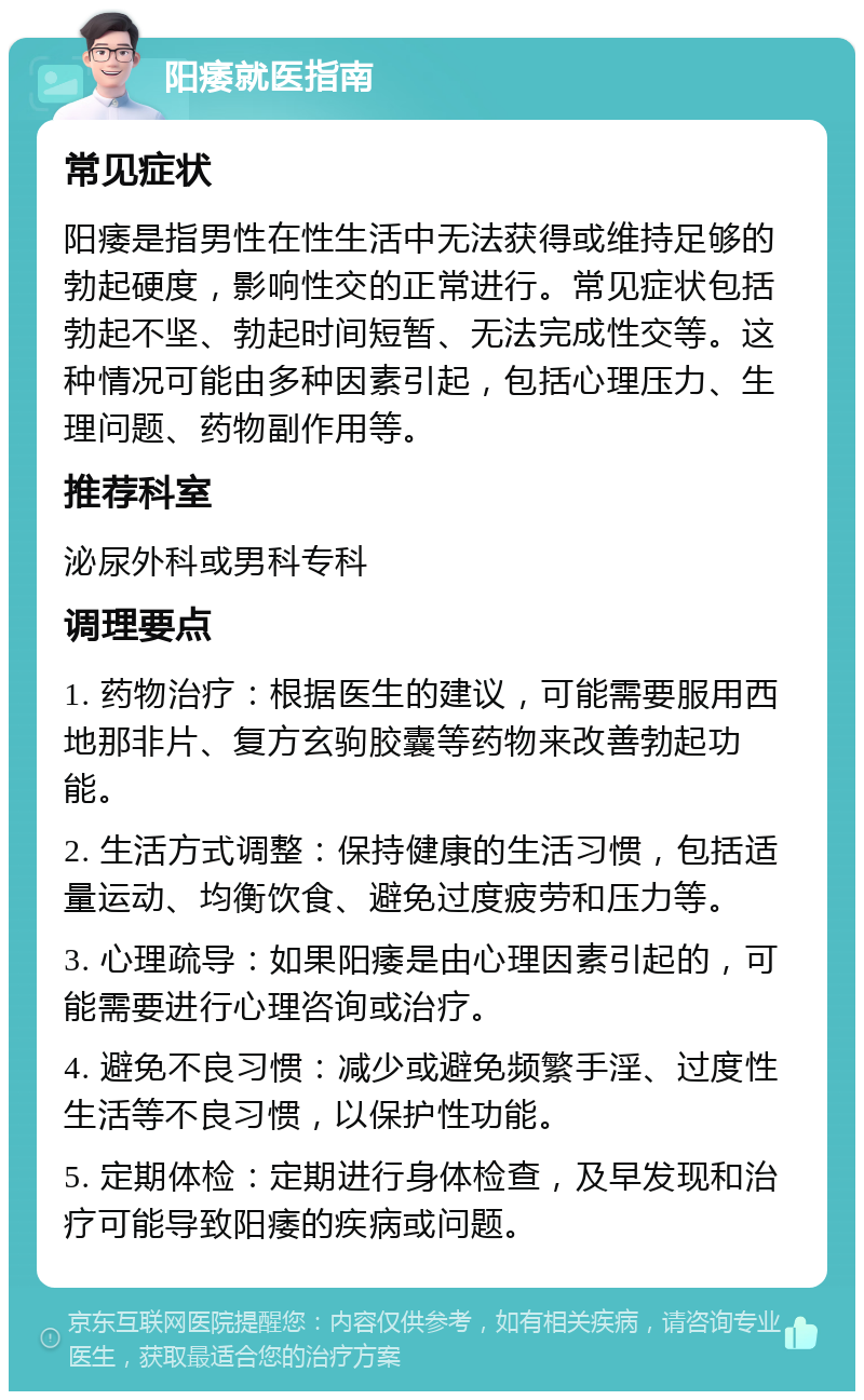 阳痿就医指南 常见症状 阳痿是指男性在性生活中无法获得或维持足够的勃起硬度，影响性交的正常进行。常见症状包括勃起不坚、勃起时间短暂、无法完成性交等。这种情况可能由多种因素引起，包括心理压力、生理问题、药物副作用等。 推荐科室 泌尿外科或男科专科 调理要点 1. 药物治疗：根据医生的建议，可能需要服用西地那非片、复方玄驹胶囊等药物来改善勃起功能。 2. 生活方式调整：保持健康的生活习惯，包括适量运动、均衡饮食、避免过度疲劳和压力等。 3. 心理疏导：如果阳痿是由心理因素引起的，可能需要进行心理咨询或治疗。 4. 避免不良习惯：减少或避免频繁手淫、过度性生活等不良习惯，以保护性功能。 5. 定期体检：定期进行身体检查，及早发现和治疗可能导致阳痿的疾病或问题。