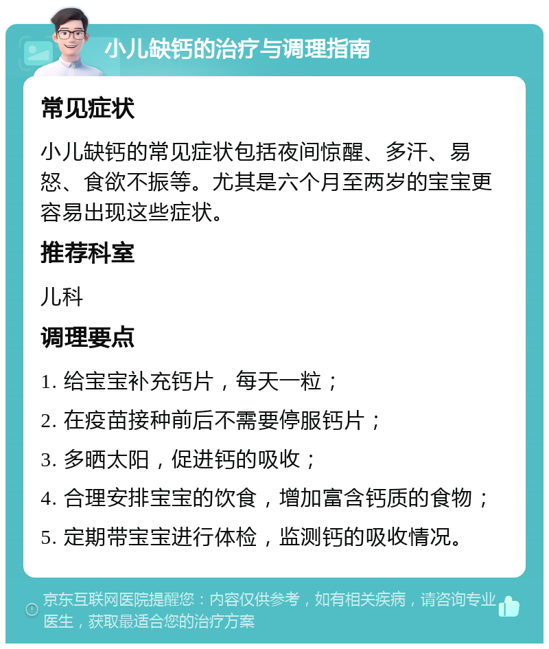 小儿缺钙的治疗与调理指南 常见症状 小儿缺钙的常见症状包括夜间惊醒、多汗、易怒、食欲不振等。尤其是六个月至两岁的宝宝更容易出现这些症状。 推荐科室 儿科 调理要点 1. 给宝宝补充钙片，每天一粒； 2. 在疫苗接种前后不需要停服钙片； 3. 多晒太阳，促进钙的吸收； 4. 合理安排宝宝的饮食，增加富含钙质的食物； 5. 定期带宝宝进行体检，监测钙的吸收情况。