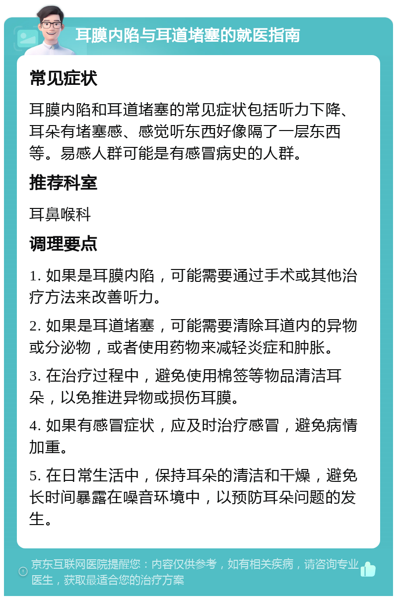 耳膜内陷与耳道堵塞的就医指南 常见症状 耳膜内陷和耳道堵塞的常见症状包括听力下降、耳朵有堵塞感、感觉听东西好像隔了一层东西等。易感人群可能是有感冒病史的人群。 推荐科室 耳鼻喉科 调理要点 1. 如果是耳膜内陷，可能需要通过手术或其他治疗方法来改善听力。 2. 如果是耳道堵塞，可能需要清除耳道内的异物或分泌物，或者使用药物来减轻炎症和肿胀。 3. 在治疗过程中，避免使用棉签等物品清洁耳朵，以免推进异物或损伤耳膜。 4. 如果有感冒症状，应及时治疗感冒，避免病情加重。 5. 在日常生活中，保持耳朵的清洁和干燥，避免长时间暴露在噪音环境中，以预防耳朵问题的发生。