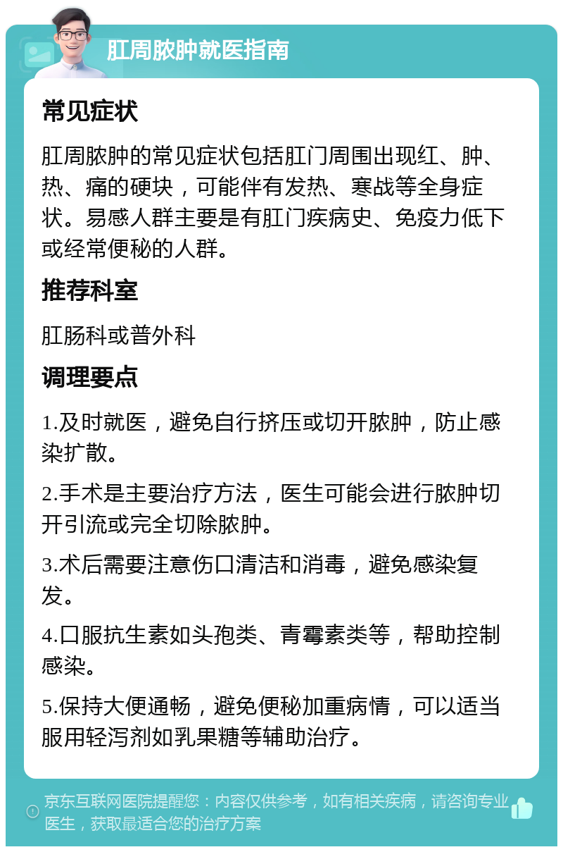 肛周脓肿就医指南 常见症状 肛周脓肿的常见症状包括肛门周围出现红、肿、热、痛的硬块，可能伴有发热、寒战等全身症状。易感人群主要是有肛门疾病史、免疫力低下或经常便秘的人群。 推荐科室 肛肠科或普外科 调理要点 1.及时就医，避免自行挤压或切开脓肿，防止感染扩散。 2.手术是主要治疗方法，医生可能会进行脓肿切开引流或完全切除脓肿。 3.术后需要注意伤口清洁和消毒，避免感染复发。 4.口服抗生素如头孢类、青霉素类等，帮助控制感染。 5.保持大便通畅，避免便秘加重病情，可以适当服用轻泻剂如乳果糖等辅助治疗。