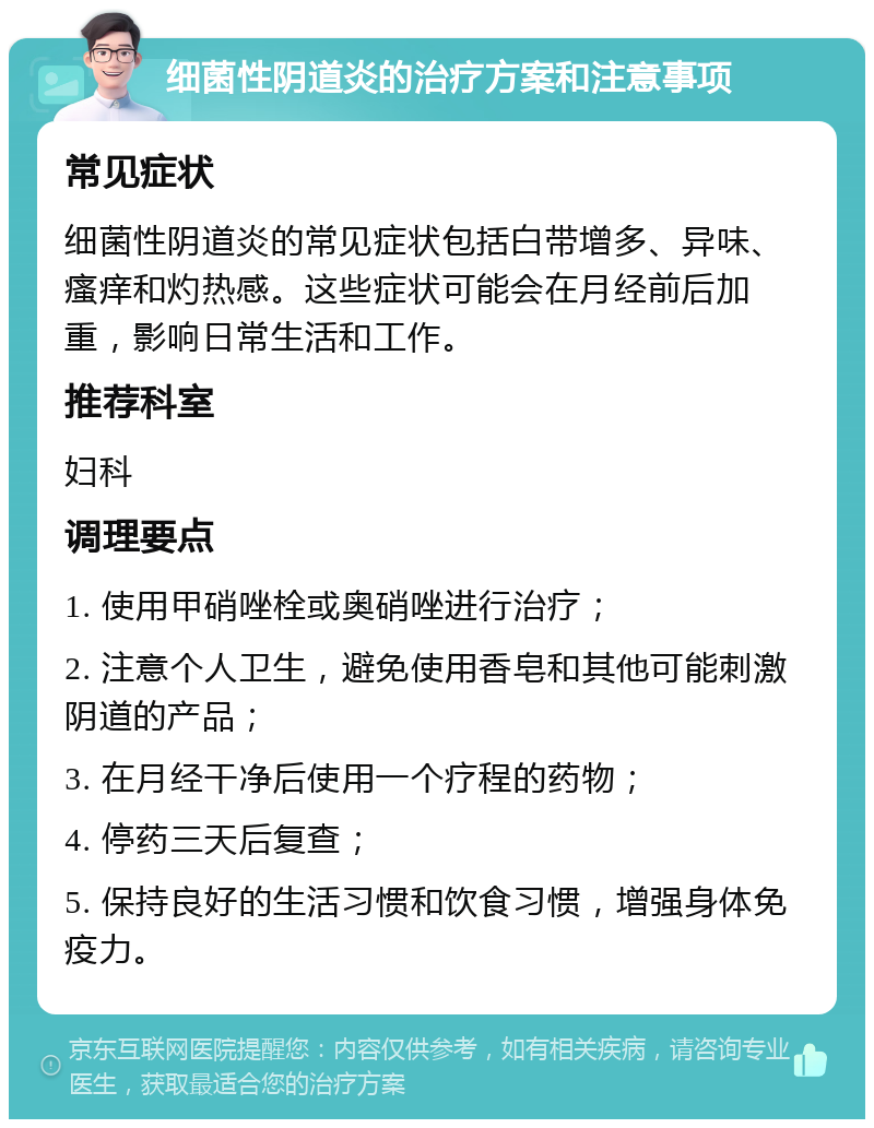 细菌性阴道炎的治疗方案和注意事项 常见症状 细菌性阴道炎的常见症状包括白带增多、异味、瘙痒和灼热感。这些症状可能会在月经前后加重，影响日常生活和工作。 推荐科室 妇科 调理要点 1. 使用甲硝唑栓或奥硝唑进行治疗； 2. 注意个人卫生，避免使用香皂和其他可能刺激阴道的产品； 3. 在月经干净后使用一个疗程的药物； 4. 停药三天后复查； 5. 保持良好的生活习惯和饮食习惯，增强身体免疫力。