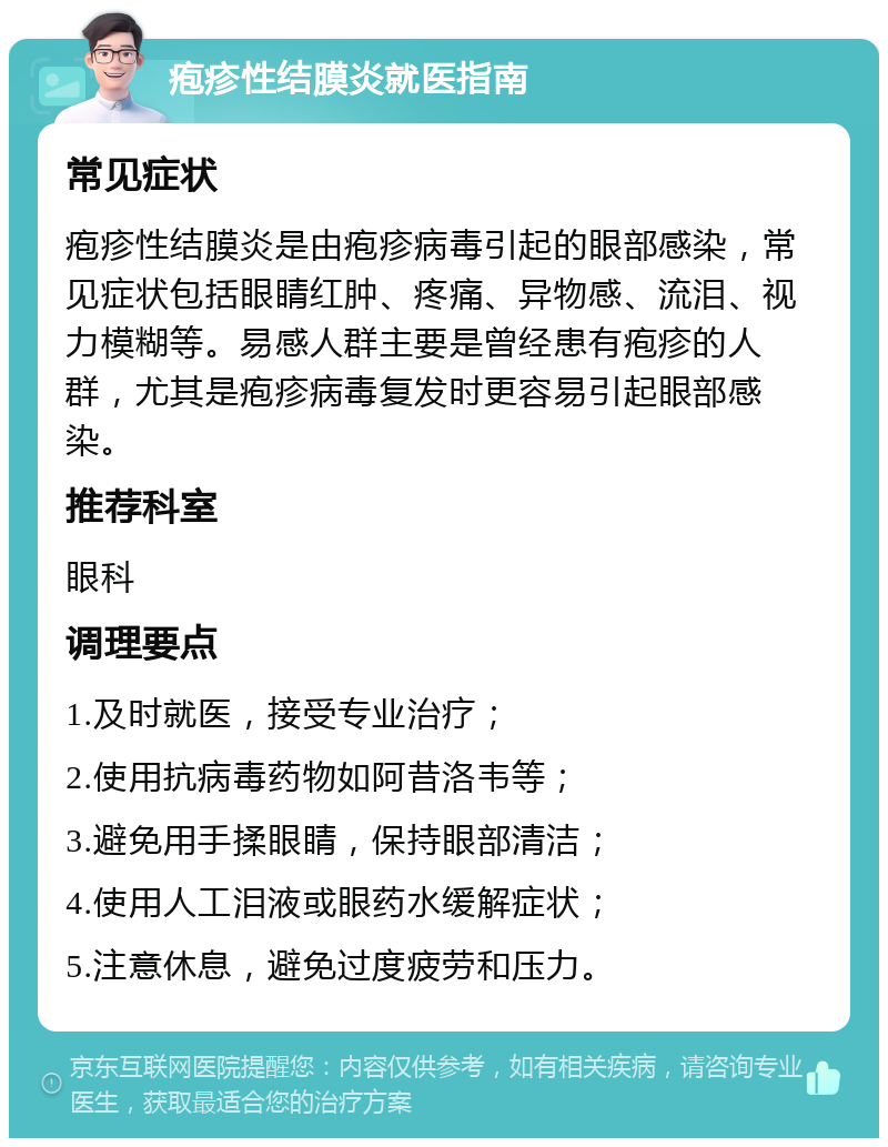 疱疹性结膜炎就医指南 常见症状 疱疹性结膜炎是由疱疹病毒引起的眼部感染，常见症状包括眼睛红肿、疼痛、异物感、流泪、视力模糊等。易感人群主要是曾经患有疱疹的人群，尤其是疱疹病毒复发时更容易引起眼部感染。 推荐科室 眼科 调理要点 1.及时就医，接受专业治疗； 2.使用抗病毒药物如阿昔洛韦等； 3.避免用手揉眼睛，保持眼部清洁； 4.使用人工泪液或眼药水缓解症状； 5.注意休息，避免过度疲劳和压力。