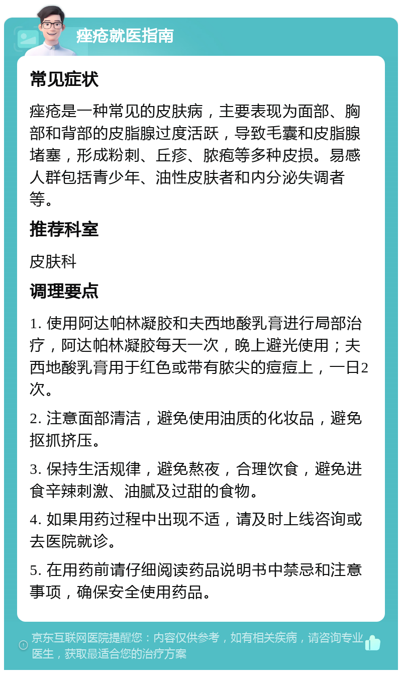 痤疮就医指南 常见症状 痤疮是一种常见的皮肤病，主要表现为面部、胸部和背部的皮脂腺过度活跃，导致毛囊和皮脂腺堵塞，形成粉刺、丘疹、脓疱等多种皮损。易感人群包括青少年、油性皮肤者和内分泌失调者等。 推荐科室 皮肤科 调理要点 1. 使用阿达帕林凝胶和夫西地酸乳膏进行局部治疗，阿达帕林凝胶每天一次，晚上避光使用；夫西地酸乳膏用于红色或带有脓尖的痘痘上，一日2次。 2. 注意面部清洁，避免使用油质的化妆品，避免抠抓挤压。 3. 保持生活规律，避免熬夜，合理饮食，避免进食辛辣刺激、油腻及过甜的食物。 4. 如果用药过程中出现不适，请及时上线咨询或去医院就诊。 5. 在用药前请仔细阅读药品说明书中禁忌和注意事项，确保安全使用药品。