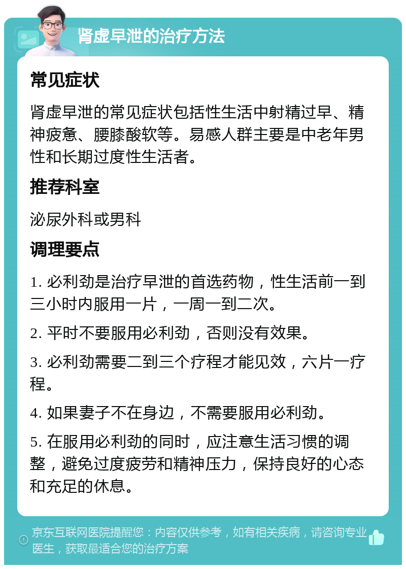 肾虚早泄的治疗方法 常见症状 肾虚早泄的常见症状包括性生活中射精过早、精神疲惫、腰膝酸软等。易感人群主要是中老年男性和长期过度性生活者。 推荐科室 泌尿外科或男科 调理要点 1. 必利劲是治疗早泄的首选药物，性生活前一到三小时内服用一片，一周一到二次。 2. 平时不要服用必利劲，否则没有效果。 3. 必利劲需要二到三个疗程才能见效，六片一疗程。 4. 如果妻子不在身边，不需要服用必利劲。 5. 在服用必利劲的同时，应注意生活习惯的调整，避免过度疲劳和精神压力，保持良好的心态和充足的休息。