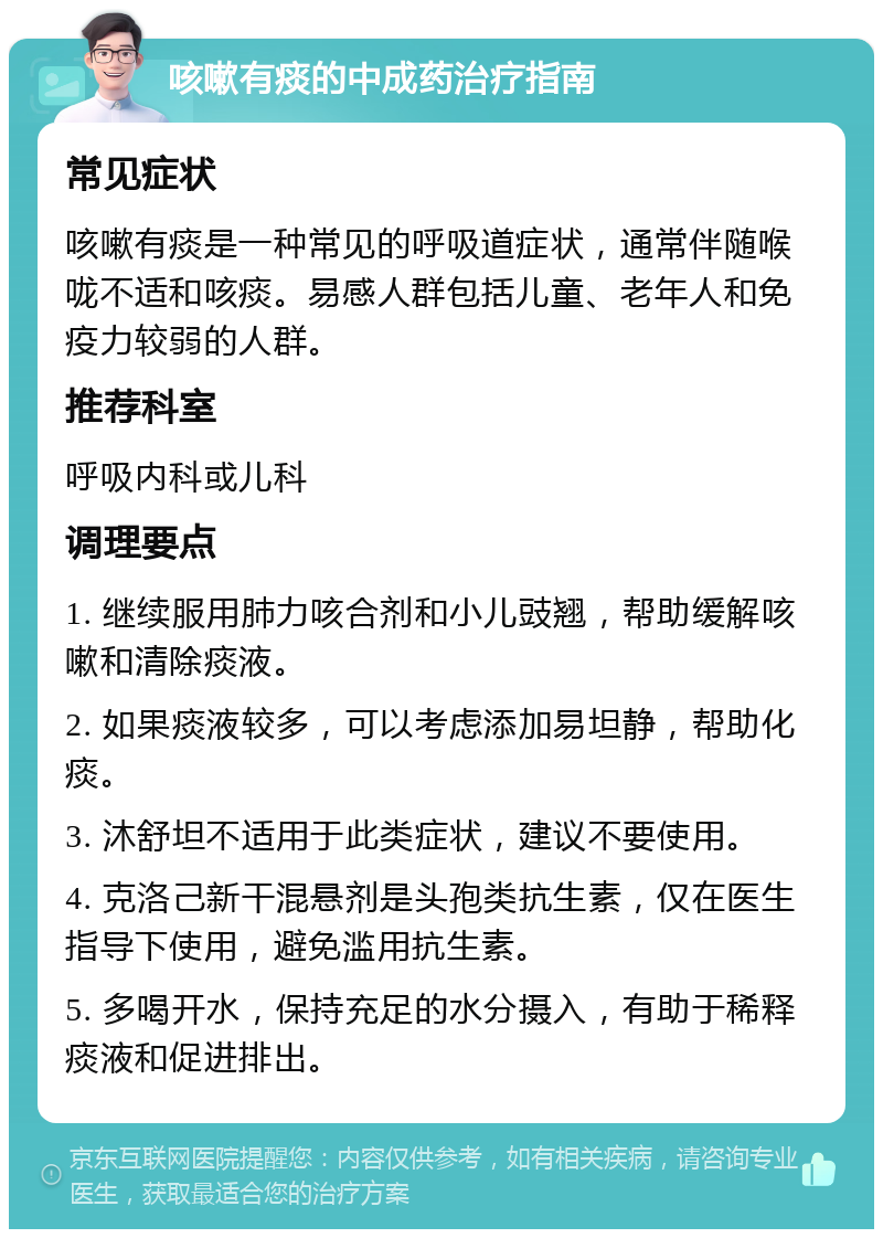 咳嗽有痰的中成药治疗指南 常见症状 咳嗽有痰是一种常见的呼吸道症状，通常伴随喉咙不适和咳痰。易感人群包括儿童、老年人和免疫力较弱的人群。 推荐科室 呼吸内科或儿科 调理要点 1. 继续服用肺力咳合剂和小儿豉翘，帮助缓解咳嗽和清除痰液。 2. 如果痰液较多，可以考虑添加易坦静，帮助化痰。 3. 沐舒坦不适用于此类症状，建议不要使用。 4. 克洛己新干混悬剂是头孢类抗生素，仅在医生指导下使用，避免滥用抗生素。 5. 多喝开水，保持充足的水分摄入，有助于稀释痰液和促进排出。