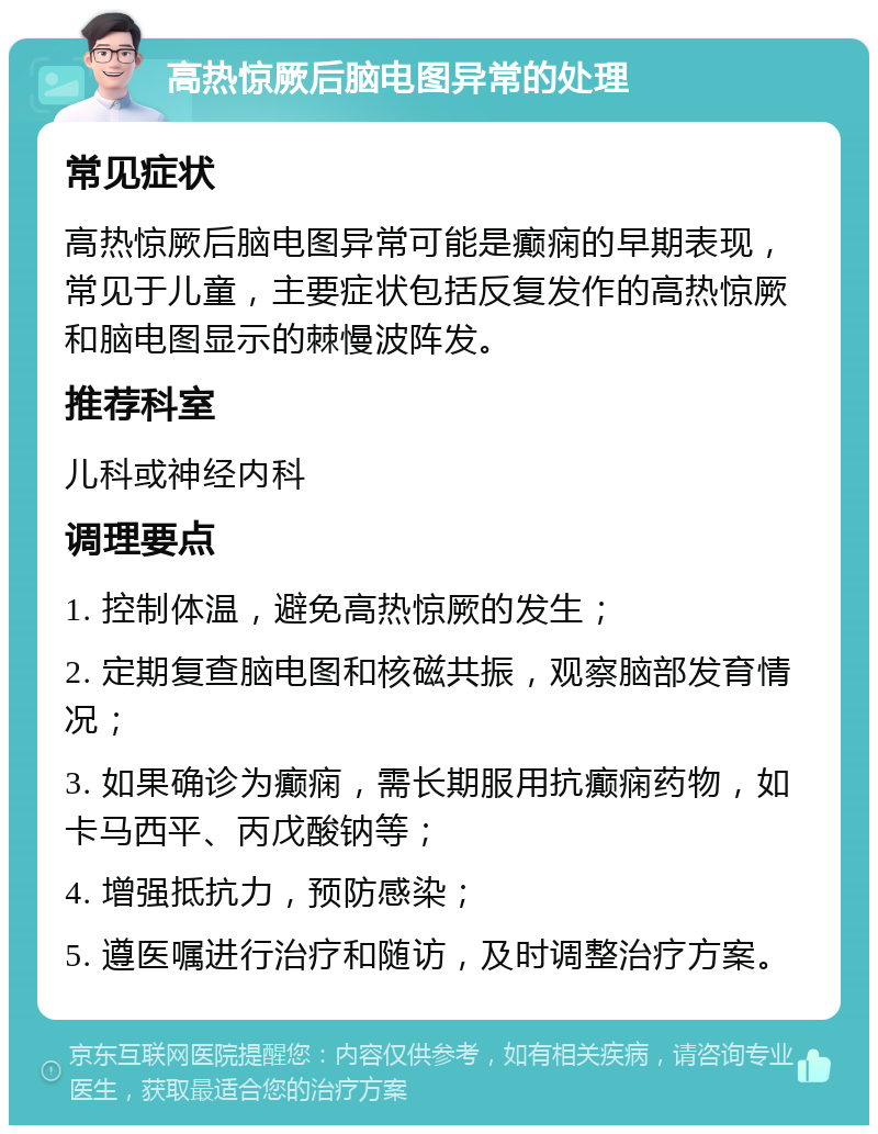 高热惊厥后脑电图异常的处理 常见症状 高热惊厥后脑电图异常可能是癫痫的早期表现，常见于儿童，主要症状包括反复发作的高热惊厥和脑电图显示的棘慢波阵发。 推荐科室 儿科或神经内科 调理要点 1. 控制体温，避免高热惊厥的发生； 2. 定期复查脑电图和核磁共振，观察脑部发育情况； 3. 如果确诊为癫痫，需长期服用抗癫痫药物，如卡马西平、丙戊酸钠等； 4. 增强抵抗力，预防感染； 5. 遵医嘱进行治疗和随访，及时调整治疗方案。