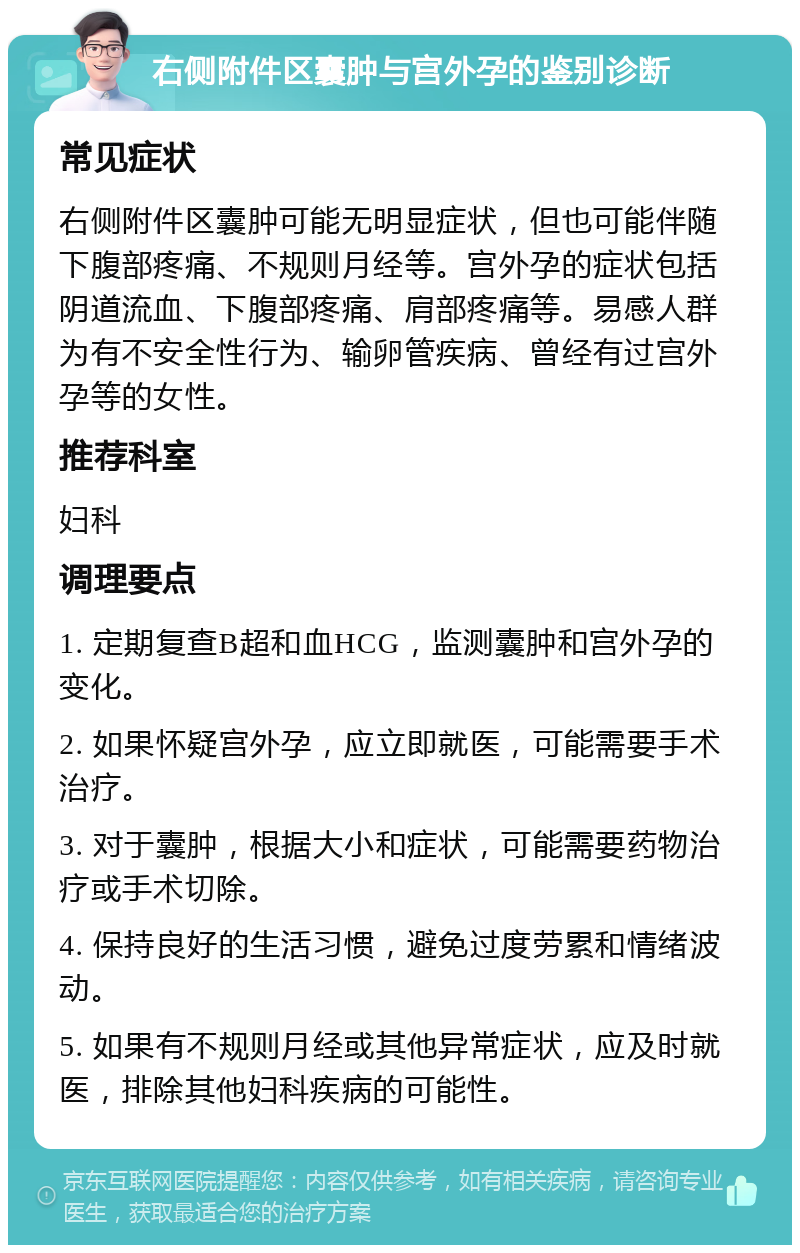 右侧附件区囊肿与宫外孕的鉴别诊断 常见症状 右侧附件区囊肿可能无明显症状，但也可能伴随下腹部疼痛、不规则月经等。宫外孕的症状包括阴道流血、下腹部疼痛、肩部疼痛等。易感人群为有不安全性行为、输卵管疾病、曾经有过宫外孕等的女性。 推荐科室 妇科 调理要点 1. 定期复查B超和血HCG，监测囊肿和宫外孕的变化。 2. 如果怀疑宫外孕，应立即就医，可能需要手术治疗。 3. 对于囊肿，根据大小和症状，可能需要药物治疗或手术切除。 4. 保持良好的生活习惯，避免过度劳累和情绪波动。 5. 如果有不规则月经或其他异常症状，应及时就医，排除其他妇科疾病的可能性。