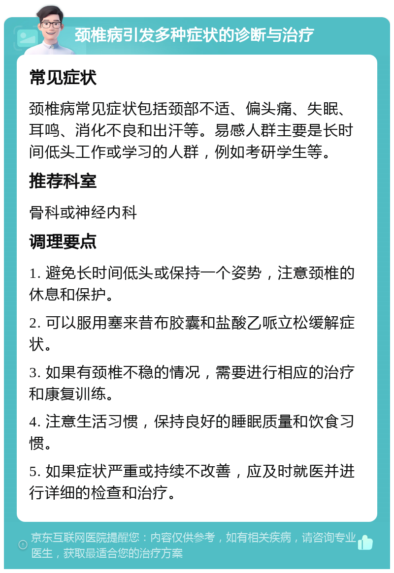 颈椎病引发多种症状的诊断与治疗 常见症状 颈椎病常见症状包括颈部不适、偏头痛、失眠、耳鸣、消化不良和出汗等。易感人群主要是长时间低头工作或学习的人群，例如考研学生等。 推荐科室 骨科或神经内科 调理要点 1. 避免长时间低头或保持一个姿势，注意颈椎的休息和保护。 2. 可以服用塞来昔布胶囊和盐酸乙哌立松缓解症状。 3. 如果有颈椎不稳的情况，需要进行相应的治疗和康复训练。 4. 注意生活习惯，保持良好的睡眠质量和饮食习惯。 5. 如果症状严重或持续不改善，应及时就医并进行详细的检查和治疗。