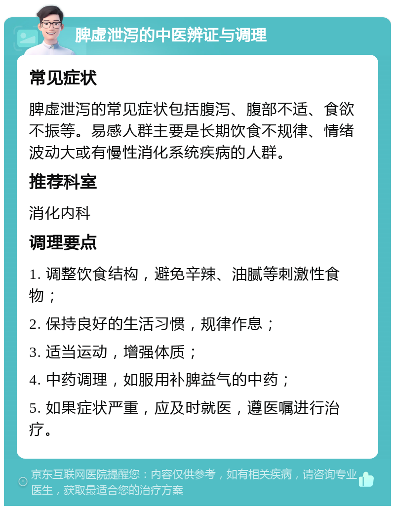 脾虚泄泻的中医辨证与调理 常见症状 脾虚泄泻的常见症状包括腹泻、腹部不适、食欲不振等。易感人群主要是长期饮食不规律、情绪波动大或有慢性消化系统疾病的人群。 推荐科室 消化内科 调理要点 1. 调整饮食结构，避免辛辣、油腻等刺激性食物； 2. 保持良好的生活习惯，规律作息； 3. 适当运动，增强体质； 4. 中药调理，如服用补脾益气的中药； 5. 如果症状严重，应及时就医，遵医嘱进行治疗。