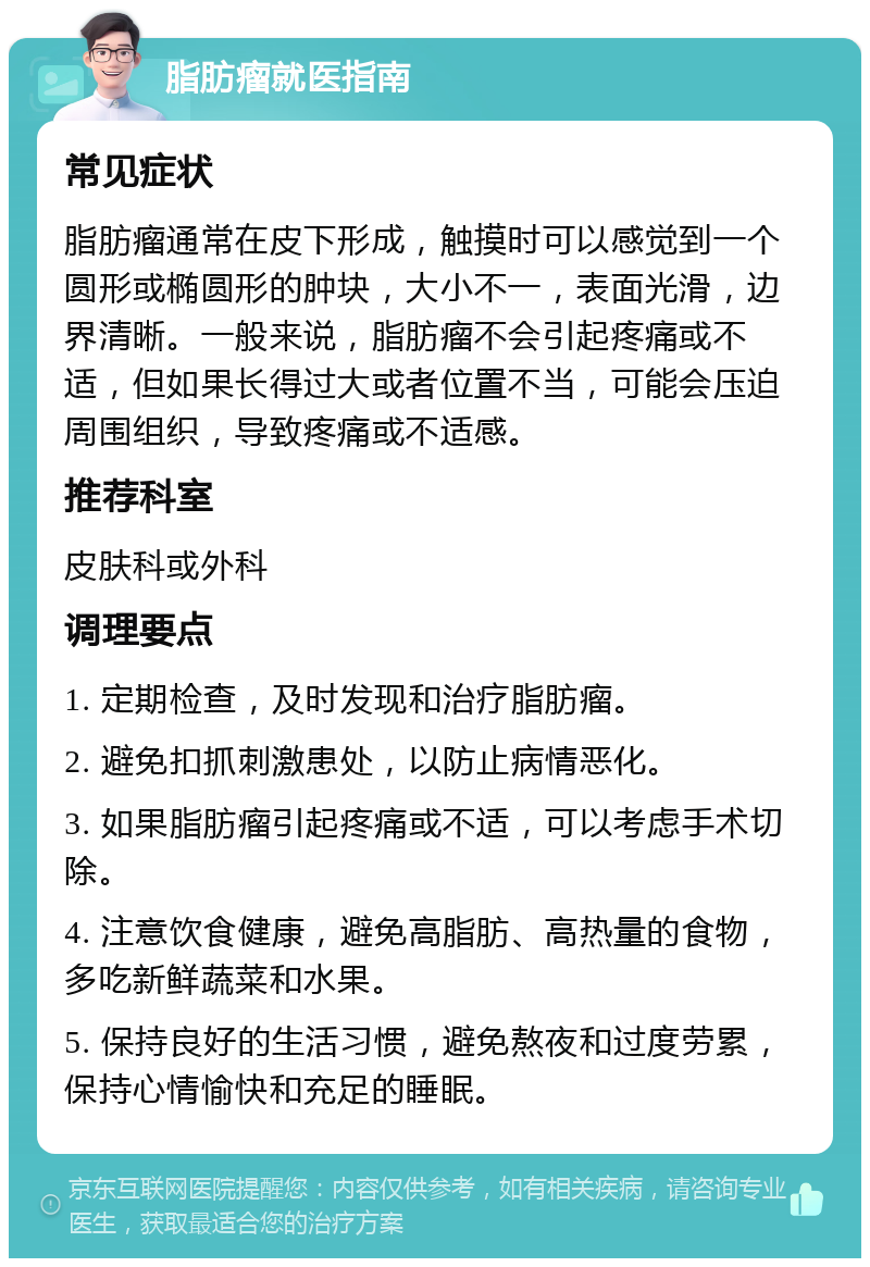 脂肪瘤就医指南 常见症状 脂肪瘤通常在皮下形成，触摸时可以感觉到一个圆形或椭圆形的肿块，大小不一，表面光滑，边界清晰。一般来说，脂肪瘤不会引起疼痛或不适，但如果长得过大或者位置不当，可能会压迫周围组织，导致疼痛或不适感。 推荐科室 皮肤科或外科 调理要点 1. 定期检查，及时发现和治疗脂肪瘤。 2. 避免扣抓刺激患处，以防止病情恶化。 3. 如果脂肪瘤引起疼痛或不适，可以考虑手术切除。 4. 注意饮食健康，避免高脂肪、高热量的食物，多吃新鲜蔬菜和水果。 5. 保持良好的生活习惯，避免熬夜和过度劳累，保持心情愉快和充足的睡眠。