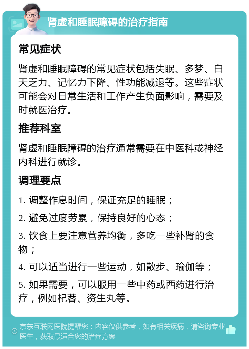 肾虚和睡眠障碍的治疗指南 常见症状 肾虚和睡眠障碍的常见症状包括失眠、多梦、白天乏力、记忆力下降、性功能减退等。这些症状可能会对日常生活和工作产生负面影响，需要及时就医治疗。 推荐科室 肾虚和睡眠障碍的治疗通常需要在中医科或神经内科进行就诊。 调理要点 1. 调整作息时间，保证充足的睡眠； 2. 避免过度劳累，保持良好的心态； 3. 饮食上要注意营养均衡，多吃一些补肾的食物； 4. 可以适当进行一些运动，如散步、瑜伽等； 5. 如果需要，可以服用一些中药或西药进行治疗，例如杞蓉、资生丸等。