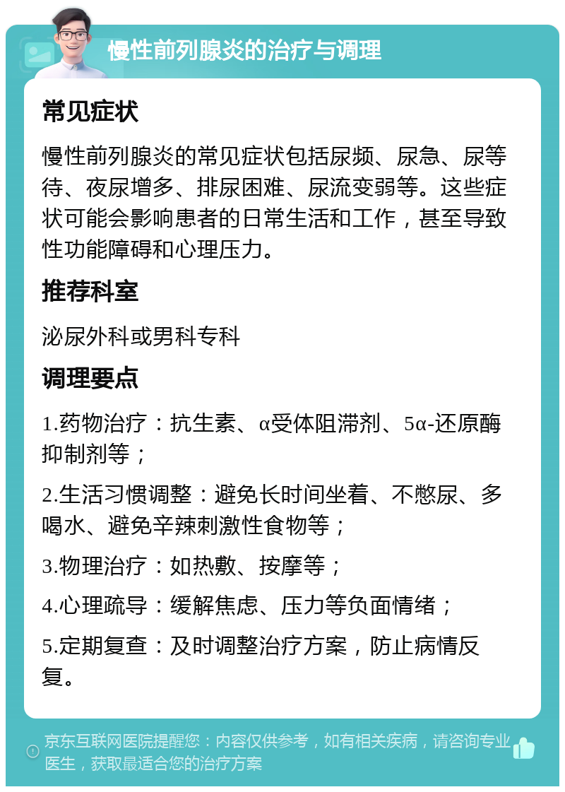 慢性前列腺炎的治疗与调理 常见症状 慢性前列腺炎的常见症状包括尿频、尿急、尿等待、夜尿增多、排尿困难、尿流变弱等。这些症状可能会影响患者的日常生活和工作，甚至导致性功能障碍和心理压力。 推荐科室 泌尿外科或男科专科 调理要点 1.药物治疗：抗生素、α受体阻滞剂、5α-还原酶抑制剂等； 2.生活习惯调整：避免长时间坐着、不憋尿、多喝水、避免辛辣刺激性食物等； 3.物理治疗：如热敷、按摩等； 4.心理疏导：缓解焦虑、压力等负面情绪； 5.定期复查：及时调整治疗方案，防止病情反复。