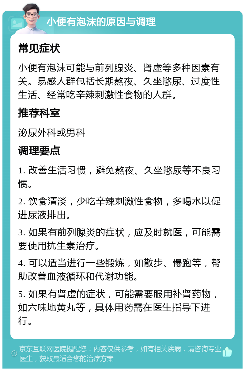 小便有泡沫的原因与调理 常见症状 小便有泡沫可能与前列腺炎、肾虚等多种因素有关。易感人群包括长期熬夜、久坐憋尿、过度性生活、经常吃辛辣刺激性食物的人群。 推荐科室 泌尿外科或男科 调理要点 1. 改善生活习惯，避免熬夜、久坐憋尿等不良习惯。 2. 饮食清淡，少吃辛辣刺激性食物，多喝水以促进尿液排出。 3. 如果有前列腺炎的症状，应及时就医，可能需要使用抗生素治疗。 4. 可以适当进行一些锻炼，如散步、慢跑等，帮助改善血液循环和代谢功能。 5. 如果有肾虚的症状，可能需要服用补肾药物，如六味地黄丸等，具体用药需在医生指导下进行。