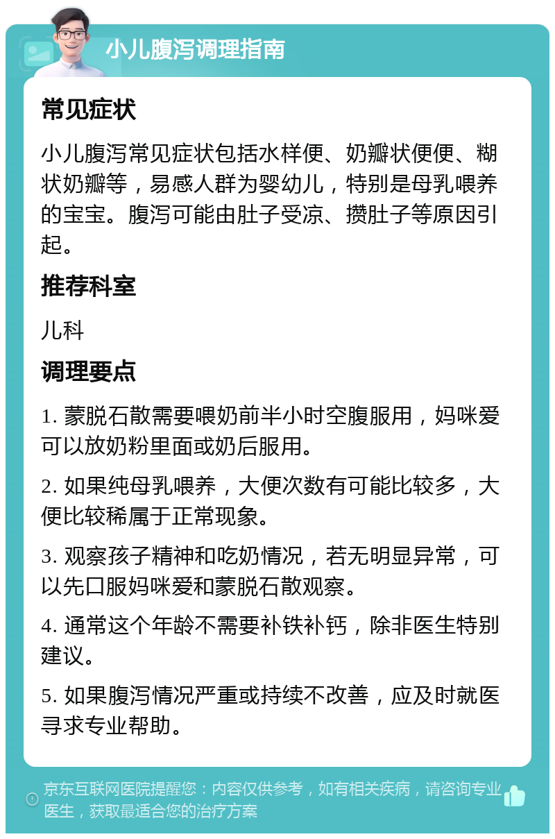 小儿腹泻调理指南 常见症状 小儿腹泻常见症状包括水样便、奶瓣状便便、糊状奶瓣等，易感人群为婴幼儿，特别是母乳喂养的宝宝。腹泻可能由肚子受凉、攒肚子等原因引起。 推荐科室 儿科 调理要点 1. 蒙脱石散需要喂奶前半小时空腹服用，妈咪爱可以放奶粉里面或奶后服用。 2. 如果纯母乳喂养，大便次数有可能比较多，大便比较稀属于正常现象。 3. 观察孩子精神和吃奶情况，若无明显异常，可以先口服妈咪爱和蒙脱石散观察。 4. 通常这个年龄不需要补铁补钙，除非医生特别建议。 5. 如果腹泻情况严重或持续不改善，应及时就医寻求专业帮助。