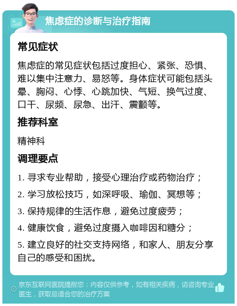 焦虑症的诊断与治疗指南 常见症状 焦虑症的常见症状包括过度担心、紧张、恐惧、难以集中注意力、易怒等。身体症状可能包括头晕、胸闷、心悸、心跳加快、气短、换气过度、口干、尿频、尿急、出汗、震颤等。 推荐科室 精神科 调理要点 1. 寻求专业帮助，接受心理治疗或药物治疗； 2. 学习放松技巧，如深呼吸、瑜伽、冥想等； 3. 保持规律的生活作息，避免过度疲劳； 4. 健康饮食，避免过度摄入咖啡因和糖分； 5. 建立良好的社交支持网络，和家人、朋友分享自己的感受和困扰。