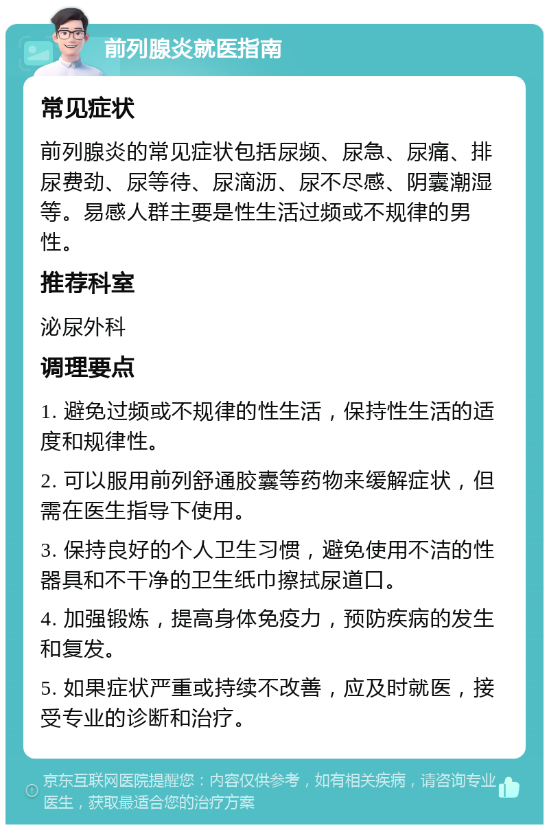 前列腺炎就医指南 常见症状 前列腺炎的常见症状包括尿频、尿急、尿痛、排尿费劲、尿等待、尿滴沥、尿不尽感、阴囊潮湿等。易感人群主要是性生活过频或不规律的男性。 推荐科室 泌尿外科 调理要点 1. 避免过频或不规律的性生活，保持性生活的适度和规律性。 2. 可以服用前列舒通胶囊等药物来缓解症状，但需在医生指导下使用。 3. 保持良好的个人卫生习惯，避免使用不洁的性器具和不干净的卫生纸巾擦拭尿道口。 4. 加强锻炼，提高身体免疫力，预防疾病的发生和复发。 5. 如果症状严重或持续不改善，应及时就医，接受专业的诊断和治疗。