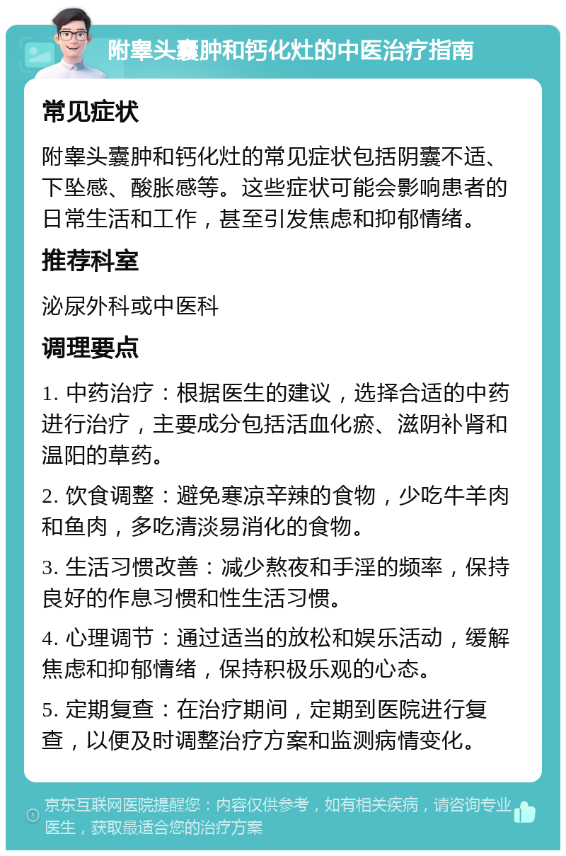 附睾头囊肿和钙化灶的中医治疗指南 常见症状 附睾头囊肿和钙化灶的常见症状包括阴囊不适、下坠感、酸胀感等。这些症状可能会影响患者的日常生活和工作，甚至引发焦虑和抑郁情绪。 推荐科室 泌尿外科或中医科 调理要点 1. 中药治疗：根据医生的建议，选择合适的中药进行治疗，主要成分包括活血化瘀、滋阴补肾和温阳的草药。 2. 饮食调整：避免寒凉辛辣的食物，少吃牛羊肉和鱼肉，多吃清淡易消化的食物。 3. 生活习惯改善：减少熬夜和手淫的频率，保持良好的作息习惯和性生活习惯。 4. 心理调节：通过适当的放松和娱乐活动，缓解焦虑和抑郁情绪，保持积极乐观的心态。 5. 定期复查：在治疗期间，定期到医院进行复查，以便及时调整治疗方案和监测病情变化。