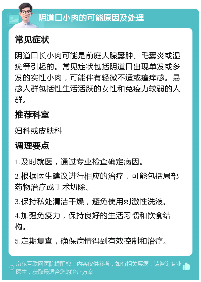 阴道口小肉的可能原因及处理 常见症状 阴道口长小肉可能是前庭大腺囊肿、毛囊炎或湿疣等引起的。常见症状包括阴道口出现单发或多发的实性小肉，可能伴有轻微不适或瘙痒感。易感人群包括性生活活跃的女性和免疫力较弱的人群。 推荐科室 妇科或皮肤科 调理要点 1.及时就医，通过专业检查确定病因。 2.根据医生建议进行相应的治疗，可能包括局部药物治疗或手术切除。 3.保持私处清洁干燥，避免使用刺激性洗液。 4.加强免疫力，保持良好的生活习惯和饮食结构。 5.定期复查，确保病情得到有效控制和治疗。