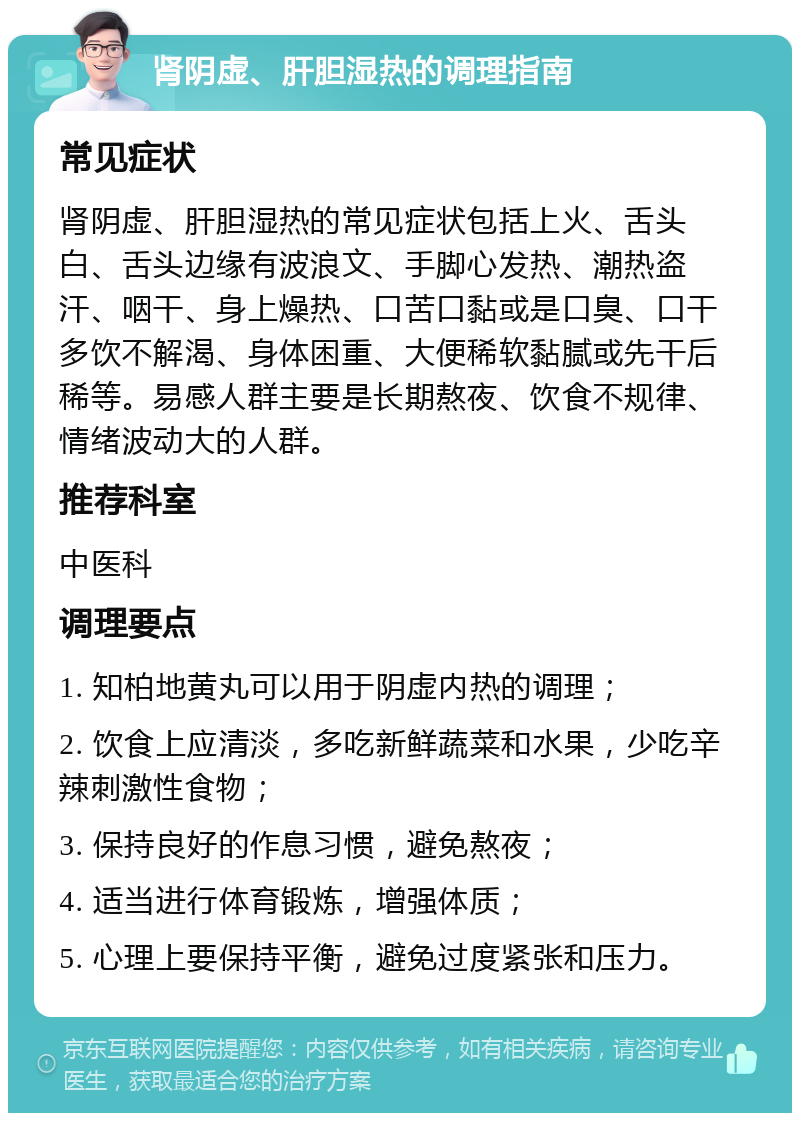 肾阴虚、肝胆湿热的调理指南 常见症状 肾阴虚、肝胆湿热的常见症状包括上火、舌头白、舌头边缘有波浪文、手脚心发热、潮热盗汗、咽干、身上燥热、口苦口黏或是口臭、口干多饮不解渴、身体困重、大便稀软黏腻或先干后稀等。易感人群主要是长期熬夜、饮食不规律、情绪波动大的人群。 推荐科室 中医科 调理要点 1. 知柏地黄丸可以用于阴虚内热的调理； 2. 饮食上应清淡，多吃新鲜蔬菜和水果，少吃辛辣刺激性食物； 3. 保持良好的作息习惯，避免熬夜； 4. 适当进行体育锻炼，增强体质； 5. 心理上要保持平衡，避免过度紧张和压力。