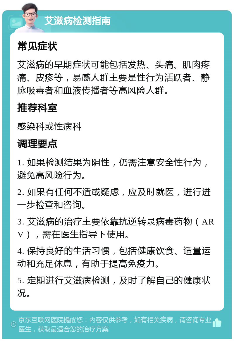 艾滋病检测指南 常见症状 艾滋病的早期症状可能包括发热、头痛、肌肉疼痛、皮疹等，易感人群主要是性行为活跃者、静脉吸毒者和血液传播者等高风险人群。 推荐科室 感染科或性病科 调理要点 1. 如果检测结果为阴性，仍需注意安全性行为，避免高风险行为。 2. 如果有任何不适或疑虑，应及时就医，进行进一步检查和咨询。 3. 艾滋病的治疗主要依靠抗逆转录病毒药物（ARV），需在医生指导下使用。 4. 保持良好的生活习惯，包括健康饮食、适量运动和充足休息，有助于提高免疫力。 5. 定期进行艾滋病检测，及时了解自己的健康状况。