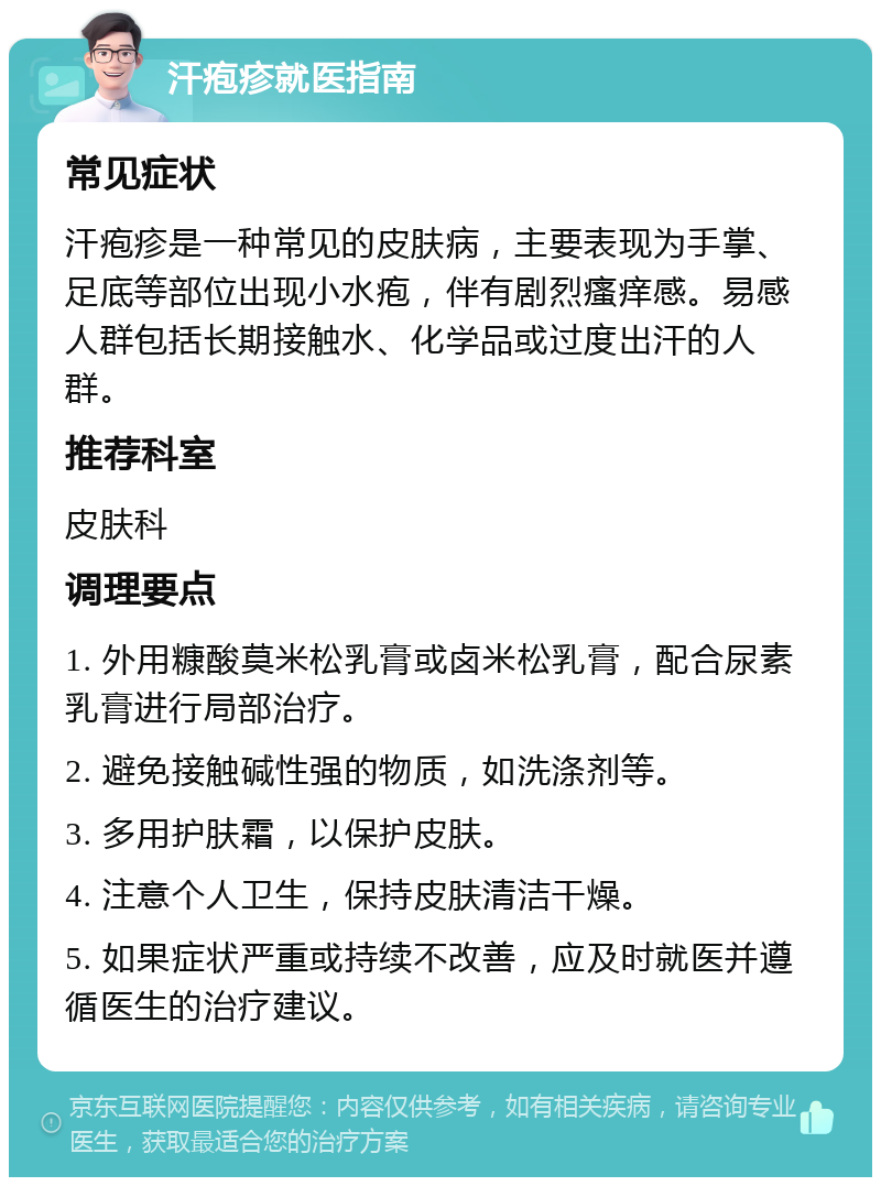 汗疱疹就医指南 常见症状 汗疱疹是一种常见的皮肤病，主要表现为手掌、足底等部位出现小水疱，伴有剧烈瘙痒感。易感人群包括长期接触水、化学品或过度出汗的人群。 推荐科室 皮肤科 调理要点 1. 外用糠酸莫米松乳膏或卤米松乳膏，配合尿素乳膏进行局部治疗。 2. 避免接触碱性强的物质，如洗涤剂等。 3. 多用护肤霜，以保护皮肤。 4. 注意个人卫生，保持皮肤清洁干燥。 5. 如果症状严重或持续不改善，应及时就医并遵循医生的治疗建议。