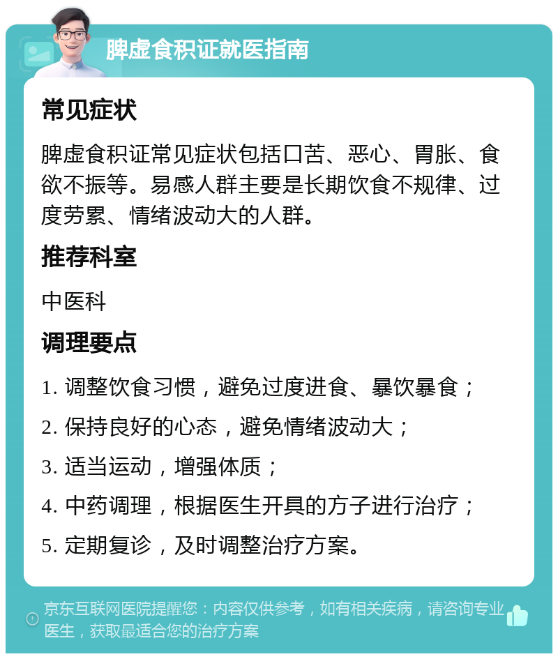 脾虚食积证就医指南 常见症状 脾虚食积证常见症状包括口苦、恶心、胃胀、食欲不振等。易感人群主要是长期饮食不规律、过度劳累、情绪波动大的人群。 推荐科室 中医科 调理要点 1. 调整饮食习惯，避免过度进食、暴饮暴食； 2. 保持良好的心态，避免情绪波动大； 3. 适当运动，增强体质； 4. 中药调理，根据医生开具的方子进行治疗； 5. 定期复诊，及时调整治疗方案。