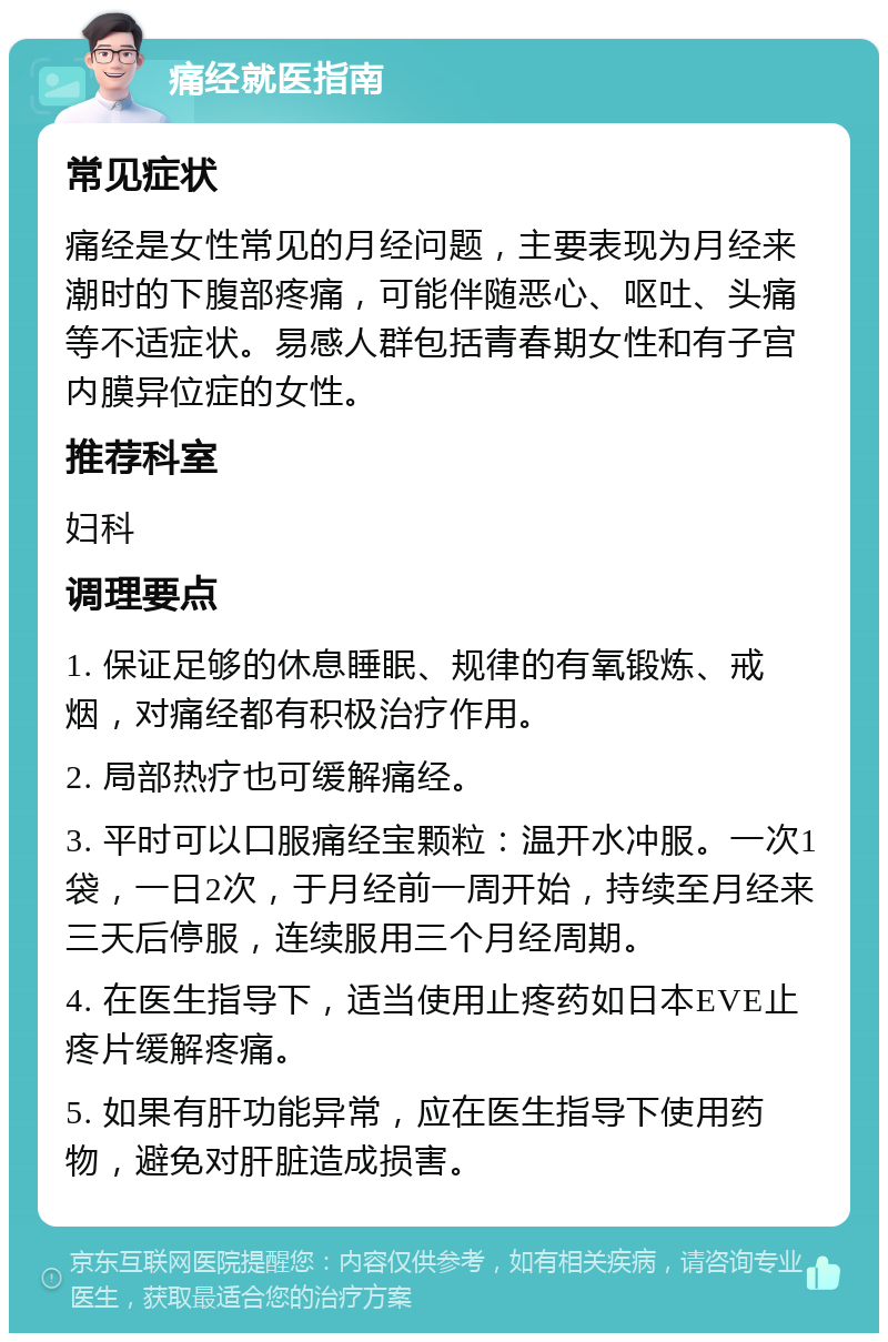 痛经就医指南 常见症状 痛经是女性常见的月经问题，主要表现为月经来潮时的下腹部疼痛，可能伴随恶心、呕吐、头痛等不适症状。易感人群包括青春期女性和有子宫内膜异位症的女性。 推荐科室 妇科 调理要点 1. 保证足够的休息睡眠、规律的有氧锻炼、戒烟，对痛经都有积极治疗作用。 2. 局部热疗也可缓解痛经。 3. 平时可以口服痛经宝颗粒：温开水冲服。一次1袋，一日2次，于月经前一周开始，持续至月经来三天后停服，连续服用三个月经周期。 4. 在医生指导下，适当使用止疼药如日本EVE止疼片缓解疼痛。 5. 如果有肝功能异常，应在医生指导下使用药物，避免对肝脏造成损害。