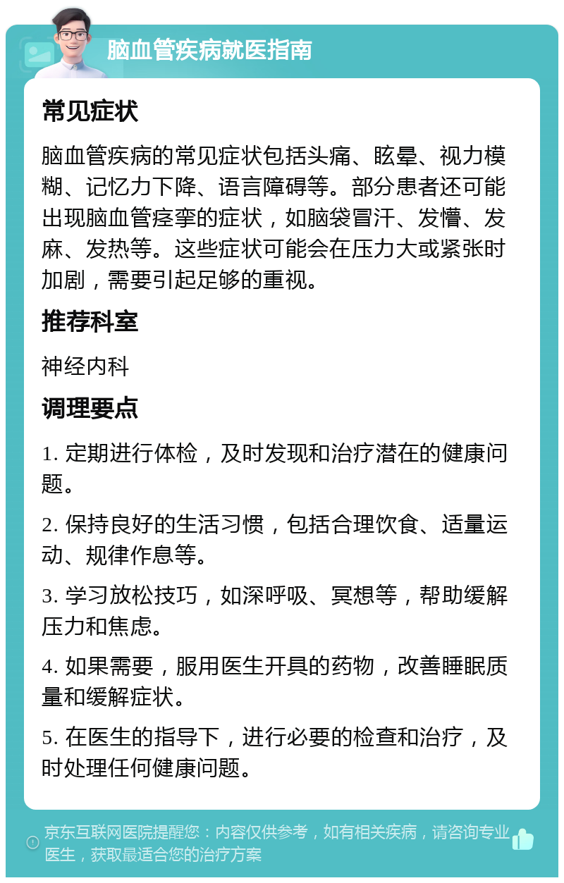 脑血管疾病就医指南 常见症状 脑血管疾病的常见症状包括头痛、眩晕、视力模糊、记忆力下降、语言障碍等。部分患者还可能出现脑血管痉挛的症状，如脑袋冒汗、发懵、发麻、发热等。这些症状可能会在压力大或紧张时加剧，需要引起足够的重视。 推荐科室 神经内科 调理要点 1. 定期进行体检，及时发现和治疗潜在的健康问题。 2. 保持良好的生活习惯，包括合理饮食、适量运动、规律作息等。 3. 学习放松技巧，如深呼吸、冥想等，帮助缓解压力和焦虑。 4. 如果需要，服用医生开具的药物，改善睡眠质量和缓解症状。 5. 在医生的指导下，进行必要的检查和治疗，及时处理任何健康问题。