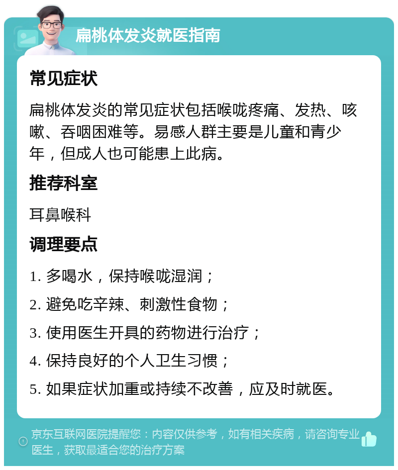 扁桃体发炎就医指南 常见症状 扁桃体发炎的常见症状包括喉咙疼痛、发热、咳嗽、吞咽困难等。易感人群主要是儿童和青少年，但成人也可能患上此病。 推荐科室 耳鼻喉科 调理要点 1. 多喝水，保持喉咙湿润； 2. 避免吃辛辣、刺激性食物； 3. 使用医生开具的药物进行治疗； 4. 保持良好的个人卫生习惯； 5. 如果症状加重或持续不改善，应及时就医。