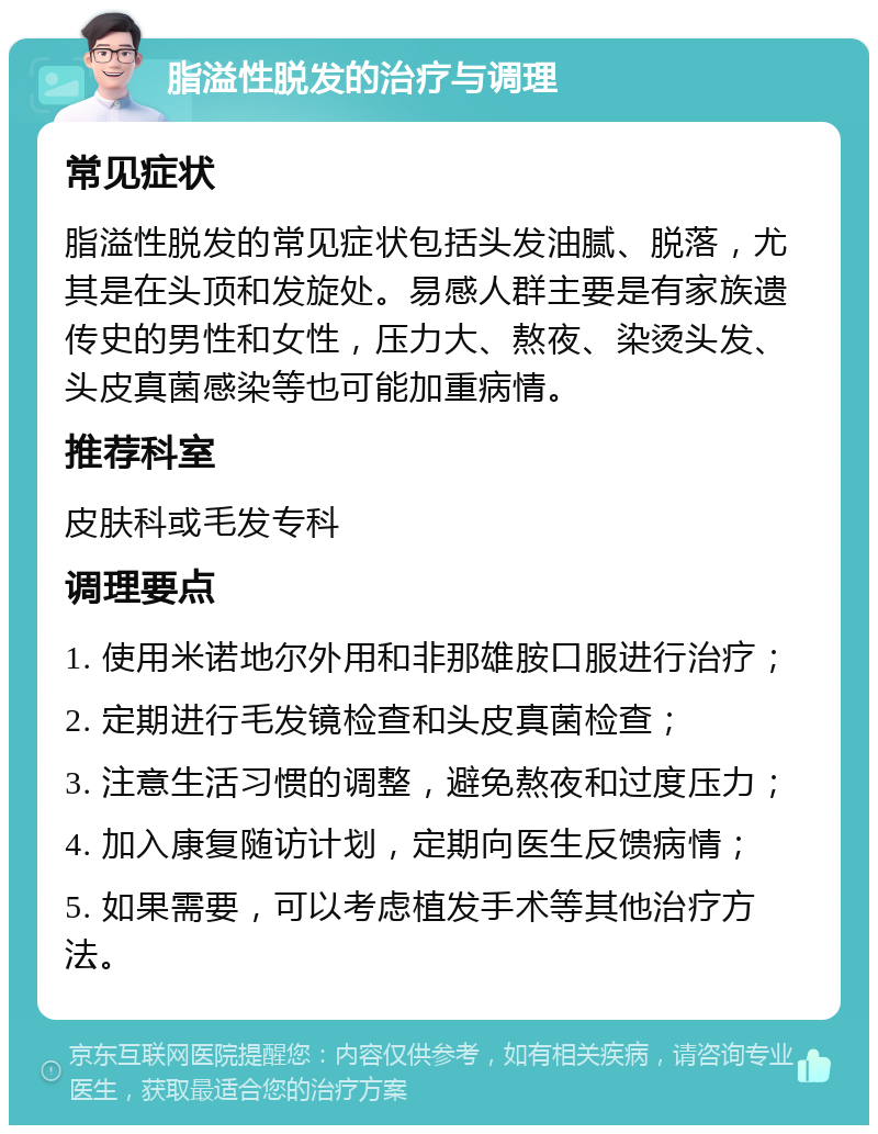 脂溢性脱发的治疗与调理 常见症状 脂溢性脱发的常见症状包括头发油腻、脱落，尤其是在头顶和发旋处。易感人群主要是有家族遗传史的男性和女性，压力大、熬夜、染烫头发、头皮真菌感染等也可能加重病情。 推荐科室 皮肤科或毛发专科 调理要点 1. 使用米诺地尔外用和非那雄胺口服进行治疗； 2. 定期进行毛发镜检查和头皮真菌检查； 3. 注意生活习惯的调整，避免熬夜和过度压力； 4. 加入康复随访计划，定期向医生反馈病情； 5. 如果需要，可以考虑植发手术等其他治疗方法。