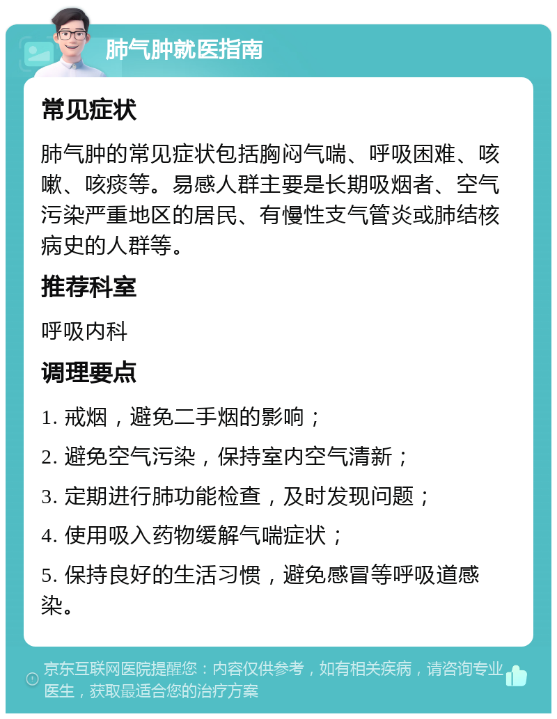 肺气肿就医指南 常见症状 肺气肿的常见症状包括胸闷气喘、呼吸困难、咳嗽、咳痰等。易感人群主要是长期吸烟者、空气污染严重地区的居民、有慢性支气管炎或肺结核病史的人群等。 推荐科室 呼吸内科 调理要点 1. 戒烟，避免二手烟的影响； 2. 避免空气污染，保持室内空气清新； 3. 定期进行肺功能检查，及时发现问题； 4. 使用吸入药物缓解气喘症状； 5. 保持良好的生活习惯，避免感冒等呼吸道感染。