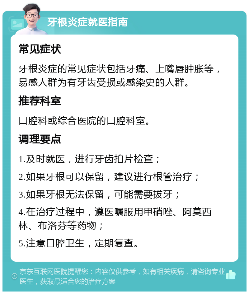 牙根炎症就医指南 常见症状 牙根炎症的常见症状包括牙痛、上嘴唇肿胀等，易感人群为有牙齿受损或感染史的人群。 推荐科室 口腔科或综合医院的口腔科室。 调理要点 1.及时就医，进行牙齿拍片检查； 2.如果牙根可以保留，建议进行根管治疗； 3.如果牙根无法保留，可能需要拔牙； 4.在治疗过程中，遵医嘱服用甲硝唑、阿莫西林、布洛芬等药物； 5.注意口腔卫生，定期复查。