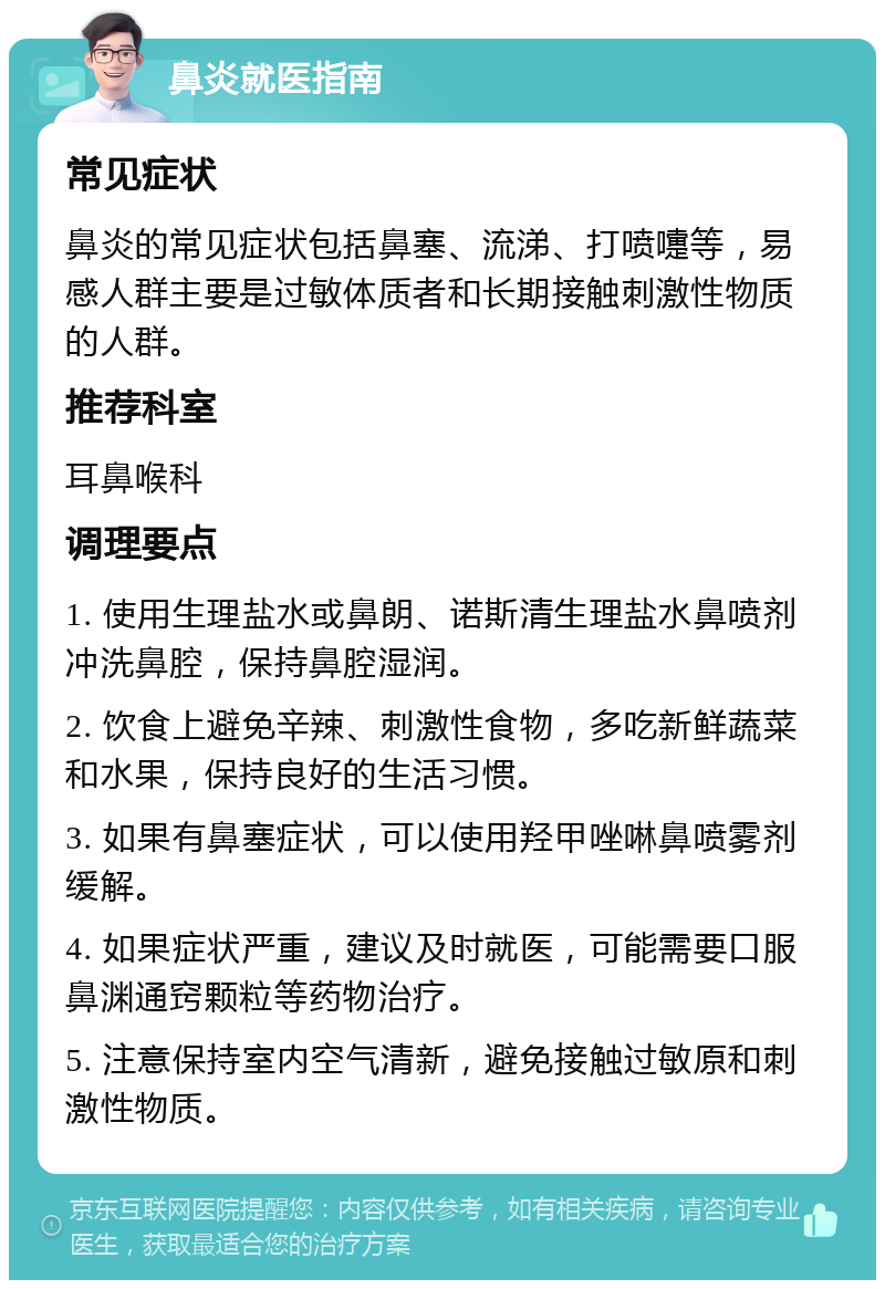 鼻炎就医指南 常见症状 鼻炎的常见症状包括鼻塞、流涕、打喷嚏等，易感人群主要是过敏体质者和长期接触刺激性物质的人群。 推荐科室 耳鼻喉科 调理要点 1. 使用生理盐水或鼻朗、诺斯清生理盐水鼻喷剂冲洗鼻腔，保持鼻腔湿润。 2. 饮食上避免辛辣、刺激性食物，多吃新鲜蔬菜和水果，保持良好的生活习惯。 3. 如果有鼻塞症状，可以使用羟甲唑啉鼻喷雾剂缓解。 4. 如果症状严重，建议及时就医，可能需要口服鼻渊通窍颗粒等药物治疗。 5. 注意保持室内空气清新，避免接触过敏原和刺激性物质。