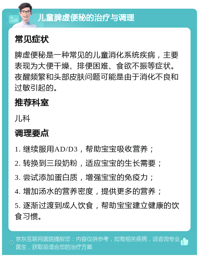 儿童脾虚便秘的治疗与调理 常见症状 脾虚便秘是一种常见的儿童消化系统疾病，主要表现为大便干燥、排便困难、食欲不振等症状。夜醒频繁和头部皮肤问题可能是由于消化不良和过敏引起的。 推荐科室 儿科 调理要点 1. 继续服用AD/D3，帮助宝宝吸收营养； 2. 转换到三段奶粉，适应宝宝的生长需要； 3. 尝试添加蛋白质，增强宝宝的免疫力； 4. 增加汤水的营养密度，提供更多的营养； 5. 逐渐过渡到成人饮食，帮助宝宝建立健康的饮食习惯。