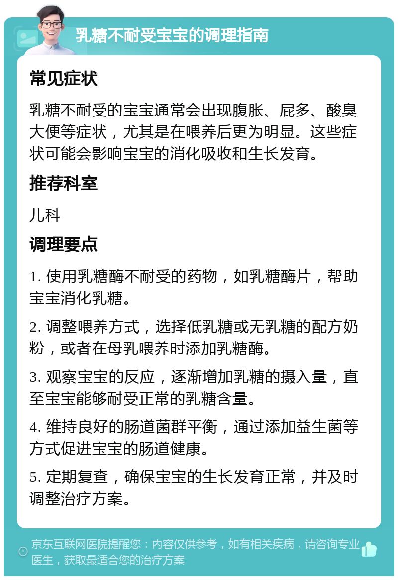 乳糖不耐受宝宝的调理指南 常见症状 乳糖不耐受的宝宝通常会出现腹胀、屁多、酸臭大便等症状，尤其是在喂养后更为明显。这些症状可能会影响宝宝的消化吸收和生长发育。 推荐科室 儿科 调理要点 1. 使用乳糖酶不耐受的药物，如乳糖酶片，帮助宝宝消化乳糖。 2. 调整喂养方式，选择低乳糖或无乳糖的配方奶粉，或者在母乳喂养时添加乳糖酶。 3. 观察宝宝的反应，逐渐增加乳糖的摄入量，直至宝宝能够耐受正常的乳糖含量。 4. 维持良好的肠道菌群平衡，通过添加益生菌等方式促进宝宝的肠道健康。 5. 定期复查，确保宝宝的生长发育正常，并及时调整治疗方案。