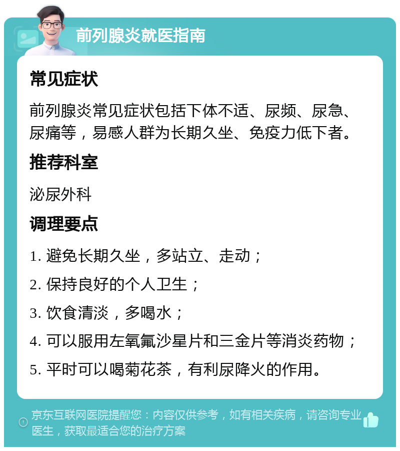 前列腺炎就医指南 常见症状 前列腺炎常见症状包括下体不适、尿频、尿急、尿痛等，易感人群为长期久坐、免疫力低下者。 推荐科室 泌尿外科 调理要点 1. 避免长期久坐，多站立、走动； 2. 保持良好的个人卫生； 3. 饮食清淡，多喝水； 4. 可以服用左氧氟沙星片和三金片等消炎药物； 5. 平时可以喝菊花茶，有利尿降火的作用。