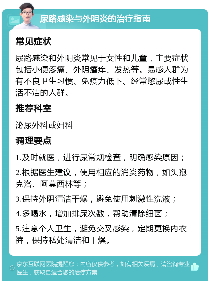 尿路感染与外阴炎的治疗指南 常见症状 尿路感染和外阴炎常见于女性和儿童，主要症状包括小便疼痛、外阴瘙痒、发热等。易感人群为有不良卫生习惯、免疫力低下、经常憋尿或性生活不洁的人群。 推荐科室 泌尿外科或妇科 调理要点 1.及时就医，进行尿常规检查，明确感染原因； 2.根据医生建议，使用相应的消炎药物，如头孢克洛、阿莫西林等； 3.保持外阴清洁干燥，避免使用刺激性洗液； 4.多喝水，增加排尿次数，帮助清除细菌； 5.注意个人卫生，避免交叉感染，定期更换内衣裤，保持私处清洁和干燥。