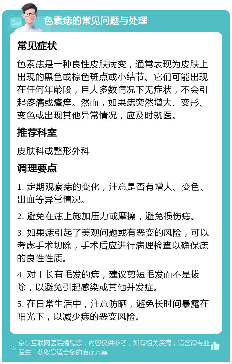 色素痣的常见问题与处理 常见症状 色素痣是一种良性皮肤病变，通常表现为皮肤上出现的黑色或棕色斑点或小结节。它们可能出现在任何年龄段，且大多数情况下无症状，不会引起疼痛或瘙痒。然而，如果痣突然增大、变形、变色或出现其他异常情况，应及时就医。 推荐科室 皮肤科或整形外科 调理要点 1. 定期观察痣的变化，注意是否有增大、变色、出血等异常情况。 2. 避免在痣上施加压力或摩擦，避免损伤痣。 3. 如果痣引起了美观问题或有恶变的风险，可以考虑手术切除，手术后应进行病理检查以确保痣的良性性质。 4. 对于长有毛发的痣，建议剪短毛发而不是拔除，以避免引起感染或其他并发症。 5. 在日常生活中，注意防晒，避免长时间暴露在阳光下，以减少痣的恶变风险。