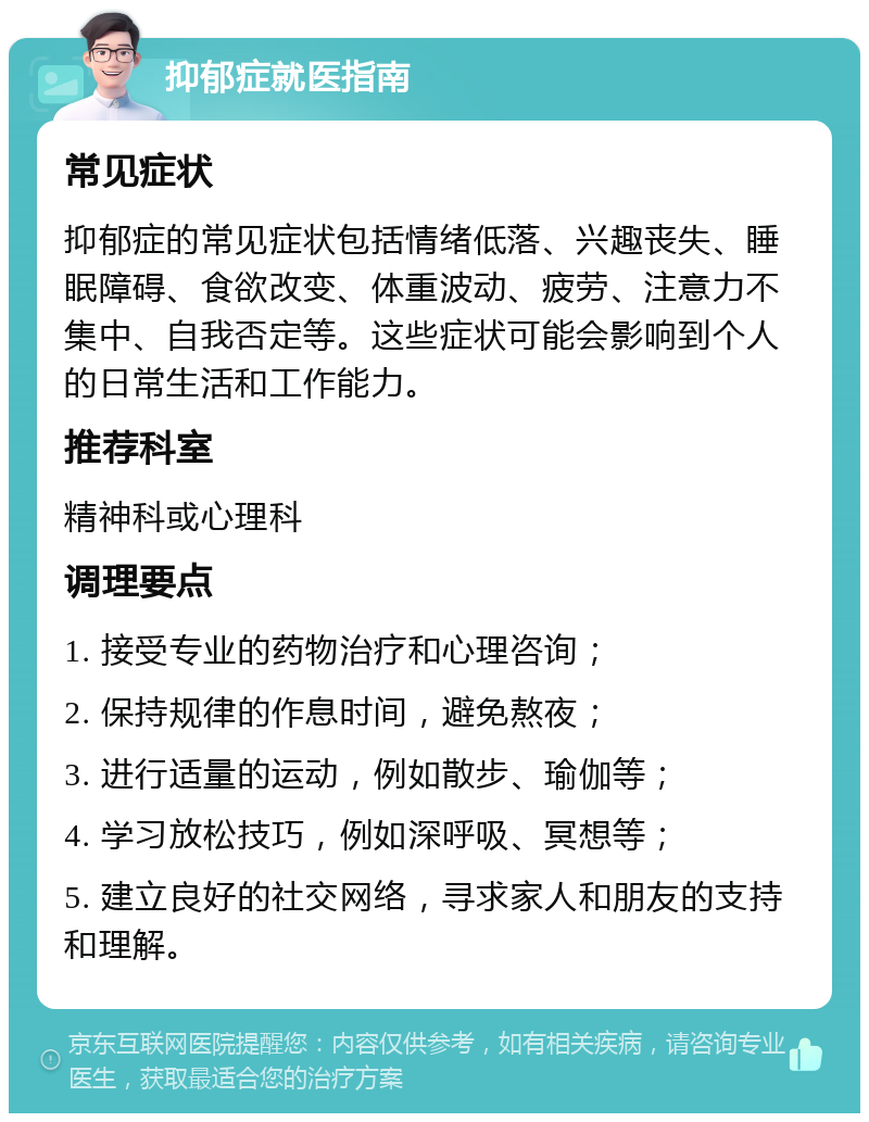 抑郁症就医指南 常见症状 抑郁症的常见症状包括情绪低落、兴趣丧失、睡眠障碍、食欲改变、体重波动、疲劳、注意力不集中、自我否定等。这些症状可能会影响到个人的日常生活和工作能力。 推荐科室 精神科或心理科 调理要点 1. 接受专业的药物治疗和心理咨询； 2. 保持规律的作息时间，避免熬夜； 3. 进行适量的运动，例如散步、瑜伽等； 4. 学习放松技巧，例如深呼吸、冥想等； 5. 建立良好的社交网络，寻求家人和朋友的支持和理解。