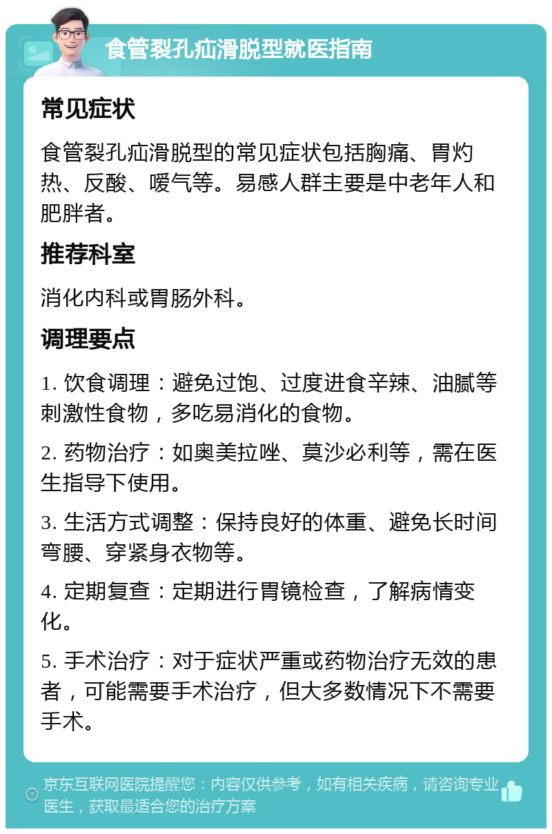 食管裂孔疝滑脱型就医指南 常见症状 食管裂孔疝滑脱型的常见症状包括胸痛、胃灼热、反酸、嗳气等。易感人群主要是中老年人和肥胖者。 推荐科室 消化内科或胃肠外科。 调理要点 1. 饮食调理：避免过饱、过度进食辛辣、油腻等刺激性食物，多吃易消化的食物。 2. 药物治疗：如奥美拉唑、莫沙必利等，需在医生指导下使用。 3. 生活方式调整：保持良好的体重、避免长时间弯腰、穿紧身衣物等。 4. 定期复查：定期进行胃镜检查，了解病情变化。 5. 手术治疗：对于症状严重或药物治疗无效的患者，可能需要手术治疗，但大多数情况下不需要手术。