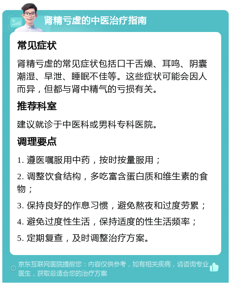 肾精亏虚的中医治疗指南 常见症状 肾精亏虚的常见症状包括口干舌燥、耳鸣、阴囊潮湿、早泄、睡眠不佳等。这些症状可能会因人而异，但都与肾中精气的亏损有关。 推荐科室 建议就诊于中医科或男科专科医院。 调理要点 1. 遵医嘱服用中药，按时按量服用； 2. 调整饮食结构，多吃富含蛋白质和维生素的食物； 3. 保持良好的作息习惯，避免熬夜和过度劳累； 4. 避免过度性生活，保持适度的性生活频率； 5. 定期复查，及时调整治疗方案。