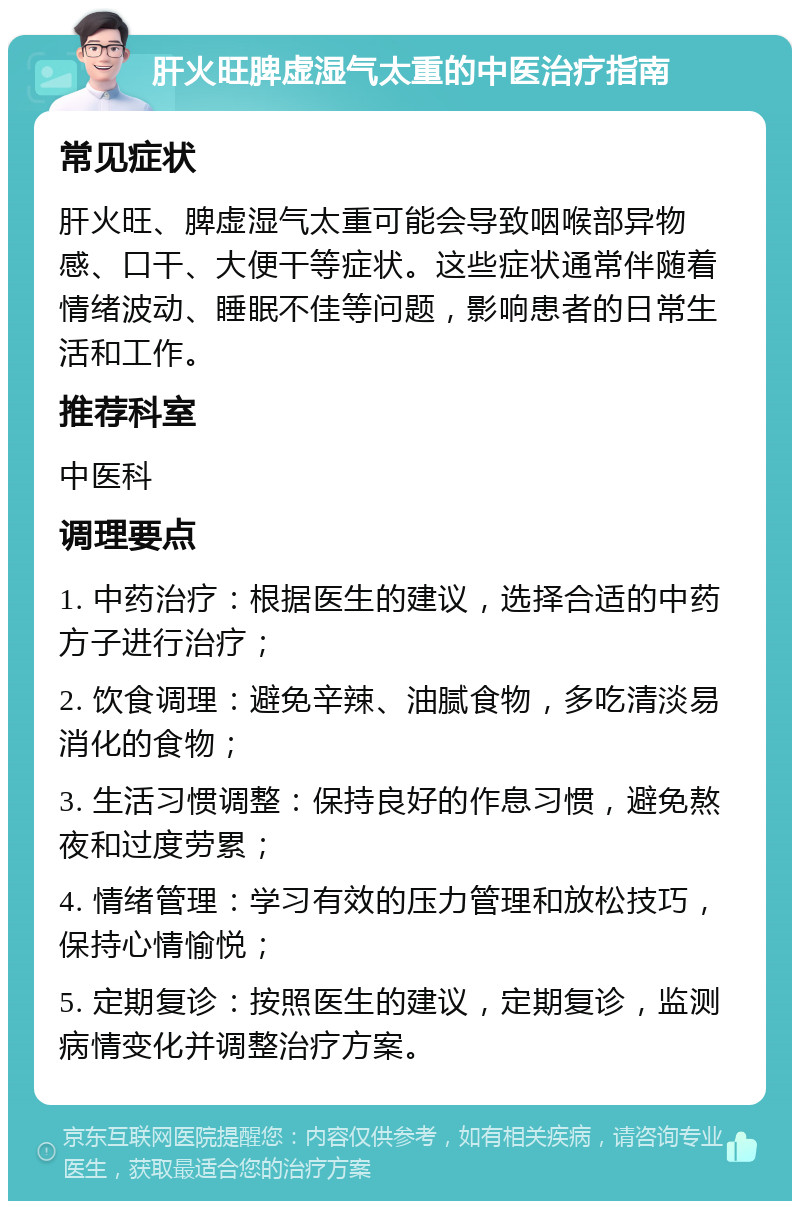 肝火旺脾虚湿气太重的中医治疗指南 常见症状 肝火旺、脾虚湿气太重可能会导致咽喉部异物感、口干、大便干等症状。这些症状通常伴随着情绪波动、睡眠不佳等问题，影响患者的日常生活和工作。 推荐科室 中医科 调理要点 1. 中药治疗：根据医生的建议，选择合适的中药方子进行治疗； 2. 饮食调理：避免辛辣、油腻食物，多吃清淡易消化的食物； 3. 生活习惯调整：保持良好的作息习惯，避免熬夜和过度劳累； 4. 情绪管理：学习有效的压力管理和放松技巧，保持心情愉悦； 5. 定期复诊：按照医生的建议，定期复诊，监测病情变化并调整治疗方案。