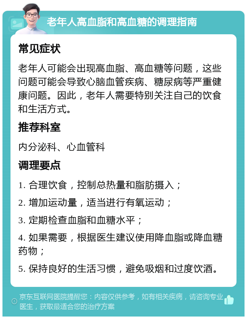 老年人高血脂和高血糖的调理指南 常见症状 老年人可能会出现高血脂、高血糖等问题，这些问题可能会导致心脑血管疾病、糖尿病等严重健康问题。因此，老年人需要特别关注自己的饮食和生活方式。 推荐科室 内分泌科、心血管科 调理要点 1. 合理饮食，控制总热量和脂肪摄入； 2. 增加运动量，适当进行有氧运动； 3. 定期检查血脂和血糖水平； 4. 如果需要，根据医生建议使用降血脂或降血糖药物； 5. 保持良好的生活习惯，避免吸烟和过度饮酒。