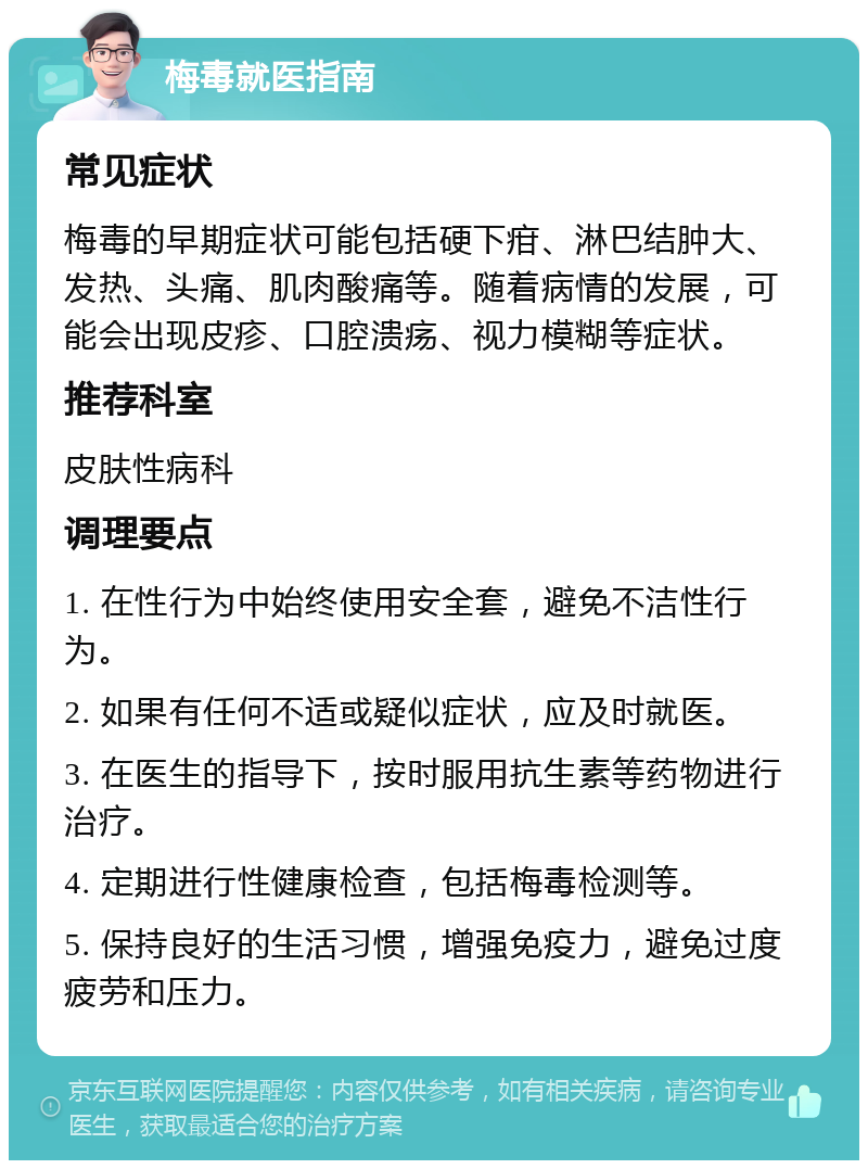 梅毒就医指南 常见症状 梅毒的早期症状可能包括硬下疳、淋巴结肿大、发热、头痛、肌肉酸痛等。随着病情的发展，可能会出现皮疹、口腔溃疡、视力模糊等症状。 推荐科室 皮肤性病科 调理要点 1. 在性行为中始终使用安全套，避免不洁性行为。 2. 如果有任何不适或疑似症状，应及时就医。 3. 在医生的指导下，按时服用抗生素等药物进行治疗。 4. 定期进行性健康检查，包括梅毒检测等。 5. 保持良好的生活习惯，增强免疫力，避免过度疲劳和压力。