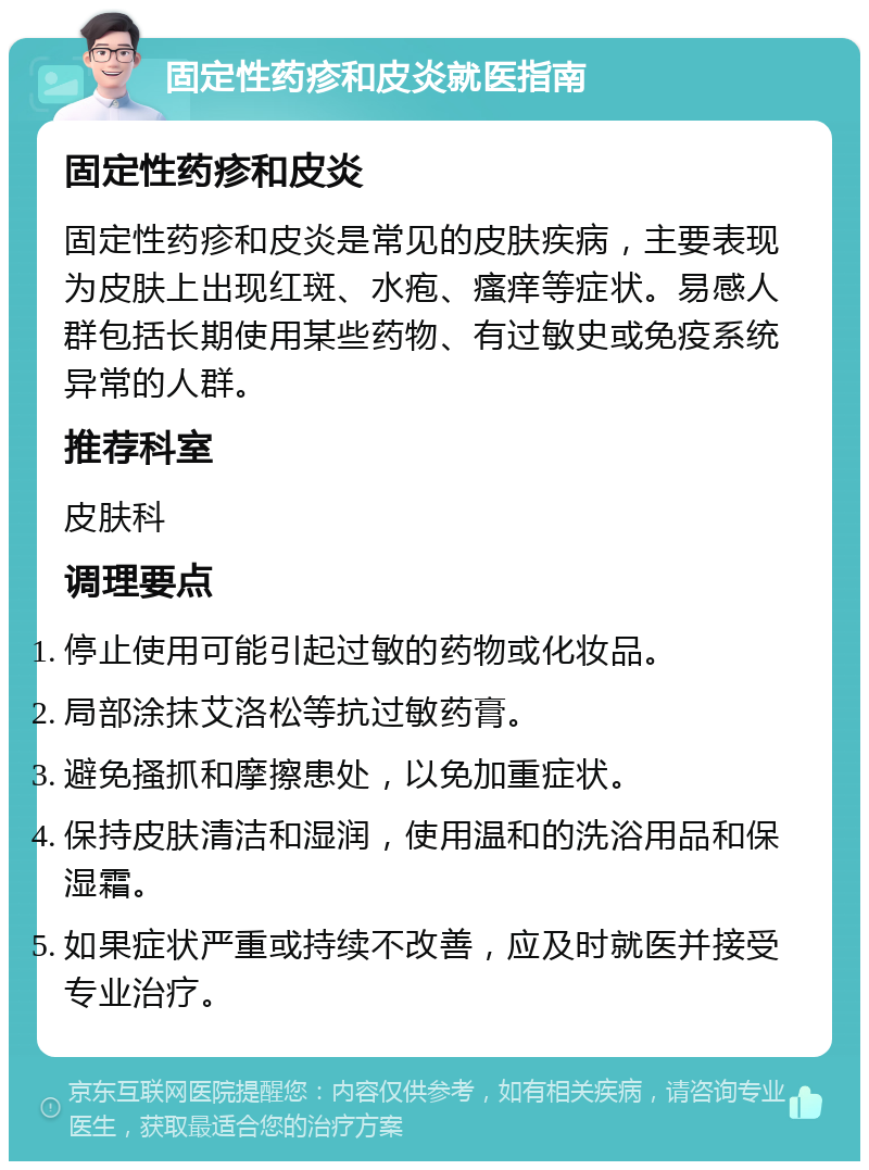 固定性药疹和皮炎就医指南 固定性药疹和皮炎 固定性药疹和皮炎是常见的皮肤疾病，主要表现为皮肤上出现红斑、水疱、瘙痒等症状。易感人群包括长期使用某些药物、有过敏史或免疫系统异常的人群。 推荐科室 皮肤科 调理要点 停止使用可能引起过敏的药物或化妆品。 局部涂抹艾洛松等抗过敏药膏。 避免搔抓和摩擦患处，以免加重症状。 保持皮肤清洁和湿润，使用温和的洗浴用品和保湿霜。 如果症状严重或持续不改善，应及时就医并接受专业治疗。