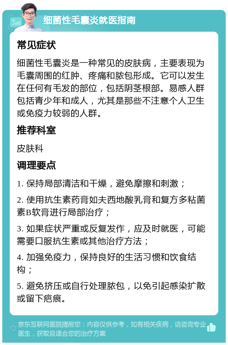 细菌性毛囊炎就医指南 常见症状 细菌性毛囊炎是一种常见的皮肤病，主要表现为毛囊周围的红肿、疼痛和脓包形成。它可以发生在任何有毛发的部位，包括阴茎根部。易感人群包括青少年和成人，尤其是那些不注意个人卫生或免疫力较弱的人群。 推荐科室 皮肤科 调理要点 1. 保持局部清洁和干燥，避免摩擦和刺激； 2. 使用抗生素药膏如夫西地酸乳膏和复方多粘菌素B软膏进行局部治疗； 3. 如果症状严重或反复发作，应及时就医，可能需要口服抗生素或其他治疗方法； 4. 加强免疫力，保持良好的生活习惯和饮食结构； 5. 避免挤压或自行处理脓包，以免引起感染扩散或留下疤痕。