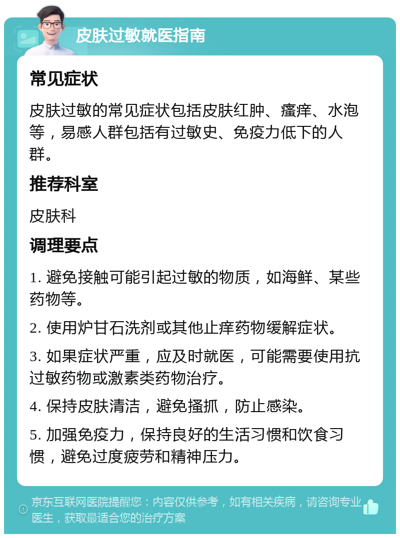 皮肤过敏就医指南 常见症状 皮肤过敏的常见症状包括皮肤红肿、瘙痒、水泡等，易感人群包括有过敏史、免疫力低下的人群。 推荐科室 皮肤科 调理要点 1. 避免接触可能引起过敏的物质，如海鲜、某些药物等。 2. 使用炉甘石洗剂或其他止痒药物缓解症状。 3. 如果症状严重，应及时就医，可能需要使用抗过敏药物或激素类药物治疗。 4. 保持皮肤清洁，避免搔抓，防止感染。 5. 加强免疫力，保持良好的生活习惯和饮食习惯，避免过度疲劳和精神压力。